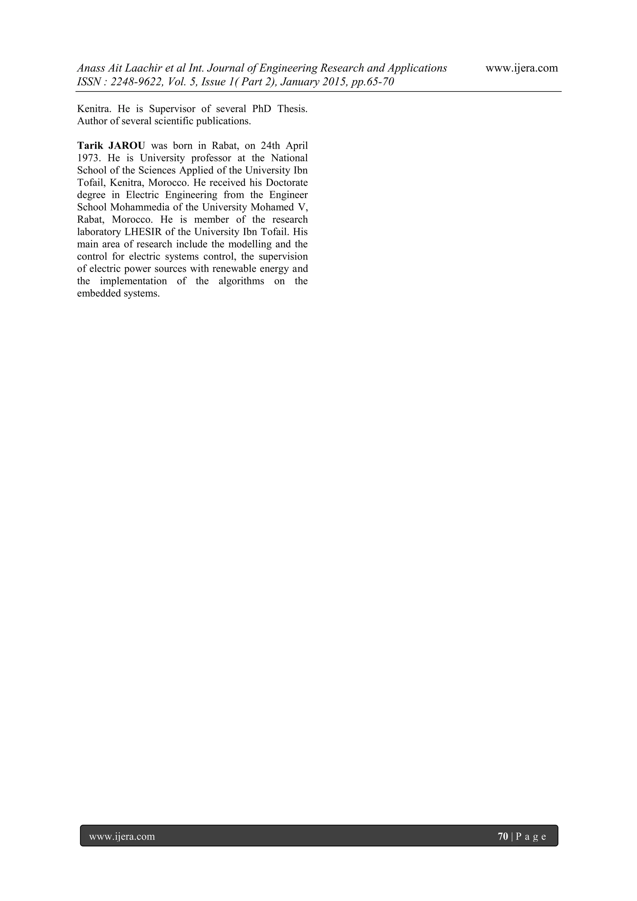 Anass Ait Laachir et al Int. Journal of Engineering Research and Applications www.ijera.com
ISSN : 2248-9622, Vol. 5, Issue 1( Part 2), January 2015, pp.65-70
www.ijera.com 70 | P a g e
Kenitra. He is Supervisor of several PhD Thesis.
Author of several scientific publications.
Tarik JAROU was born in Rabat, on 24th April
1973. He is University professor at the National
School of the Sciences Applied of the University Ibn
Tofail, Kenitra, Morocco. He received his Doctorate
degree in Electric Engineering from the Engineer
School Mohammedia of the University Mohamed V,
Rabat, Morocco. He is member of the research
laboratory LHESIR of the University Ibn Tofail. His
main area of research include the modelling and the
control for electric systems control, the supervision
of electric power sources with renewable energy and
the implementation of the algorithms on the
embedded systems.
 