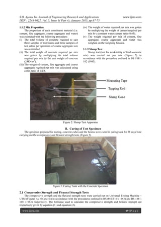 S.O. Ajamu Int. Journal of Engineering Research and Applications www.ijera.com
ISSN : 2248-9622, Vol. 5, Issue 1( Part 4), January 2015, pp.67-75
www.ijera.com 69 | P a g e
1.1.2 Mix Proportion
The proportion of each constituent material (i.e.
cement, fine aggregate, coarse aggregate and water)
was estimated with the following procedure:
(i) The total volume of concrete required to cast
three samples of test beams and three samples of
test cubes per specimen of coarse aggregate size
was estimated.
(ii) The total weight of concrete required per mix
was gotten by multiplying the total volume
required per mix by the unit weight of concrete
(24kN/m3
).
(iii) The weight of cement, fine aggregate and coarse
aggregate required per mix was calculated using
a mix ratio of 1:2:4.
(iv) The weight of water required per mix was gotten
by multiplying the weight of cement required per
mix by a constant water cement ratio (0.65).
(v) The weight required per mix of cement, fine
aggregate, coarse aggregate and water was
weighed on the weighing balance.
1.1.3 Slump Test
Slump test (test for workability of fresh concrete
mix) was carried out per mix (Figure 2) in
accordance with the procedure outlined in BS 1881-
102 (1983).
Figure 2: Slump Test Apparatus
II. Curing of Test Specimen
The specimen prepared for testing, concrete cubes and the beams were cured in curing tank for 28 days bore
carrying out the compressive and flexural strength tests (Figure 3).
Figure 3: Curing Tank with the Concrete Specimen
2.1 Compressive Strength and Flexural Strength Tests
The compressive strength and the flexural strength tests were carried out on Universal Testing Machine –
UTM (Figures 4a, 4b and 4c) in accordance with the procedures outlined in BS1881-116: (1983) and BS 1881-
118: (1983) respectively. The formulae used to calculate the compressive strength and flexural strength are
respectively given by equation (1) and equation (2).
 