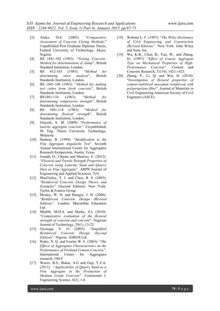 S.O. Ajamu Int. Journal of Engineering Research and Applications www.ijera.com
ISSN : 2248-9622, Vol. 5, Issue 1( Part 4), January 2015, pp.67-75
www.ijera.com 75 | P a g e
[3] Aluko, O.S. (2005): “Comparative
Assessment of Concrete Curing Methods,”
Unpublished Post Graduate Diploma Thesis,
Federal University of Technology, Akure,
Nigeria.
[4] BS 1881-102 (1983): “Testing Concrete-
Method for determination of slump”, British
Standard Institution, London.
[5] BS 812-103 (1985): “Method for
determining sieve analysis”, British
Standards Institution, London.
[6] BS 1881-108 (1983): “Method for making
test cubes from fresh concrete”, British
Standards Institution, London.
[7] BS1881-116 (1983): “Method for
determining compressive strength”, British
Standards Institution, London.
[8] BS 1881-118 (1983): “Method for
determining flexural strength”, British
Standards Institution, London.
[9] Elayesh, S. M. (2009) “Performance of
laterite aggregate concrete”. Un-published,
M. Eng. Thesis University Technology,
Malaysia.
[10] Hudson, B. (1999): “Modification to the
Fine Aggregate Angularity Test”. Seventh
Annual International Center for Aggregates
Research Symposium, Austin, Texas.
[11] Joseph, O., Ukpata and Maurice, E. (2012):
“Flexural and Tensile Strength Properties of
Concrete using Lateritic Sand and Quarry
Dust as Fine Aggregate”. ARPN Journal of
Engineering and Applied Sciences, 7(3).
[12] MacGinley, T. J. and Choo, B. S. (2003):
“Reinforced Concrete Design Theory and
Examples” (Second Edition). New York:
Taylor & Francis Group.
[13] Mosley, W. H. and Bungey, J. H. (2006):
“Reinforced Concrete Design (Revised
Edition)”. London: Macmillan Education
Ltd.
[14] Mtallib, M.O.A. and Marke, A.I. (2010):
“Comparative evaluation of the flexural
strength of concrete and colcrete”. Nigerian
Journal of Technology, 29(1), 13-22.
[15] Oyenuga, V. O. (2005): “Simplified
Reinforced Concrete Design (Second
Edition)”. Nigeria: ASROS Ltd.
[16] Pedro, N. Q. and Fowler W. F. (2003): “The
Effects of Aggregates Characteristics on the
Performance of Portland Cement Concrete”.
International Center for Aggregates
research, 104-F.
[17] Waziri, B.S., Bukar, A.G and Gaji, Y.Z.A.
(2011): “Applicability of Quarry Sand as a
Fine Aggregate in the Production of
Medium Grade Concrete”. Continental J.
Engineering Science, 6(2), 1-6.
[18] Webster L. F. (1997): “The Wiley Dictionary
of Civil Engineering and Construction
(Revised Edition)”. New York: John Wiley
and Sons, Inc.
[19] Wu, K-R., Chen, B., Yao, W., and Zhang,
D., (1997): “Effect of Coarse Aggregate
Type on Mechanical Properties of High-
Performance Concrete”. Cement and
Concrete Research, 31(10), 1421-1425.
[20] Zhang, P., Li, Q. and Wei, H. (2010):
“Investigation of flexural properties of
cement-stabilized macadam reinforced with
polypropylene fiber”. Journal of Materials in
Civil Engineering.American Society of Civil
Engineers (ASCE).
 