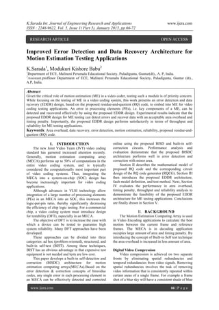 K.Sarada Int. Journal of Engineering Research and Applications www.ijera.com
ISSN : 2248-9622, Vol. 5, Issue 1( Part 5), January 2015, pp.66-72
www.ijera.com 66 | P a g e
Improved Error Detection and Data Recovery Architecture for
Motion Estimation Testing Applications
K.Sarada1
, Modukuri Kishore Babu2
1
Department of ECE, Malineni Perumalu Educational Society, Puladigunta, Guntur(dt)., A. P, India.
2
Assistant.proffesor Department of ECE, Malineni Perumalu Educational Society, Puladigunta, Guntur (dt).,
A.P, India.
Abstract
Given the critical role of motion estimation (ME) in a video coder, testing such a module is of priority concern.
While focusing on the testing of ME in a video coding system, this work presents an error detection and data
recovery (EDDR) design, based on the proposed residue-and-quotient (RQ) code, to embed into ME for video
coding testing applications. An error in processing elements (PEs), i.e. key components of a ME, can be
detected and recovered effectively by using the proposed EDDR design. Experimental results indicate that the
proposed EDDR design for ME testing can detect errors and recover data with an acceptable area overhead and
timing penalty. Importantly, the proposed EDDR design performs satisfactorily in terms of throughput and
reliability for ME testing applications.
Keywords: Area overhead, data recovery, error detection, motion estimation, reliability, proposed residue-and-
quotient (RQ) code.
I. INTRODUCTION
The new Joint Video Team (JVT) video coding
standard has garnered increased attention recently.
Generally, motion estimation computing array
(MECA) performs up to 50% of computations in the
entire video coding system, and is typically
considered the computationally most important part
of video coding systems. Thus, integrating the
MECA into a system-on-chip (SOC) design has
become increasingly important for video coding
applications.
Although advances in VLSI technology allow
integration of a large number of processing elements
(PEs) in an MECA into an SOC, this increases the
logic-per-pin ratio, thereby significantly decreasing
the efficiency of chip logic testing. For a commercial
chip, a video coding system must introduce design
for testability (DFT), especially in an MECA.
The objective of DFT is to increase the ease with
which a device can be tested to guarantee high
system reliability. Many DFT approaches have been
developed.
These approaches can be divided into three
categories: ad hoc (problem oriented), structured, and
built-in self-test (BIST). Among these techniques,
BIST has an obvious advantage in that expensive test
equipment is not needed and tests are low cost.
This paper develops a built-in self-detection and
correction (BISDC) architecture for motion
estimation computing arrays(MECAs).Based on the
error detection & correction concepts of biresidue
codes, any single error in each processing element in
an MECA can be effectively detected and corrected
online using the proposed BISD and built-in self-
correction circuits. Performance analysis and
evaluation demonstrate that the proposed BISDC
architecture performs well in error detection and
correction with minor area.
Section II describes the mathematical model of
proposed RQ code and the corresponding circuit
design of the RQ code generator (RQCG). Section III
then introduces the proposed EDDR architecture,
fault model definition, and test method. Next, Section
IV evaluates the performance in area overhead,
timing penalty, throughput and reliability analysis to
demonstrate the feasibility of the proposed EDDR
architecture for ME testing applications. Conclusions
are finally drawn in Section V.
II. BACKGROUND
The Motion Estimation Computing Array is used
in Video Encoding applications to calculate the best
motion between the current frame and reference
frames. The MECA is in decoding application
occupies large amount of area and timing penalty. By
introducing the concept of Built-in Self test technique
the area overhead is increased in less amount of area.
Digital Video Compression
Video compression is achieved on two separate
fronts by eliminating spatial redundancies and
temporal redundancies from video signals. Removing
spatial redundancies involves the task of removing
video information that is consistently repeated within
certain areas of a single frame. For example a frame
shot of a blue sky will have a consistent shade of blue
RESEARCH ARTICLE OPEN ACCESS
 