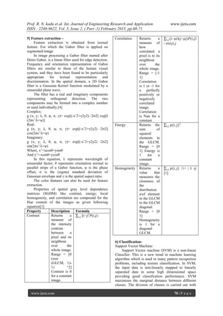Prof. R. N. kadu et al. Int. Journal of Engineering Research and Application www.ijera.com
ISSN : 2248-9622, Vol. 5, Issue 2, ( Part -1) February 2015, pp.68-71
www.ijera.com 70 | P a g e
5] Feature extraction –
Feature extraction is obtained from textual
feature. For which the Gabor filter is applied on
segmented image.
In image processing a Gabor filter named after
Denis Gabor, is a linear filter used for edge detection.
Frequency and orientation representation of Gabor
filters are similar to those of the human visual
system, and they have been found to be particularly
appropriate for textual representation and
discrimination. In the spatial domain, a 2D Gabor
filter is a Gaussian Kernel function modulated by a
sinusoidal plane wave.
The filter has a real and imaginary components
representing orthogonal direction. The two
components may be formed into a complex number
or used individually.[4]
Complex:
g (x, y; λ, θ, ψ, σ, γ)= exp[(-x’2+γ2y2) /2σ2] exp[I
(2πx’/λ+ψ)]
Real:
g (x, y; λ, θ, ψ, σ, γ)= exp[(-x’2+γ2y2) /2σ2]
cos(2πx’/λ+ψ)
Imaginary:
g (x, y; λ, θ, ψ, σ, γ)= exp[(-x’2+γ2y2) /2σ2]
sin(2πx’/λ+ψ)
Where, x’=xcosθ+ysinθ
And y’=-xsinθ+ycosθ
In this equation, λ represents wavelength of
sinusoidal factor, θ represents orientation normal to
parallel strips of a Gabor function, ψ is the phase
offset, σ is the (sigma) standard deviation of
Gaussian envelope and γ is the spatial aspect ratio.
The color features can also be used for feature
extraction.
Properties of spatial gray level dependence
matrices (SGDM) like contrast, energy, local
homogeneity, and correlation are compound for the
Hue content of the images as given following
equation[1]
Property Description Formula
Contrast Returns a
measure of
the intensity
contrast
between a
pixel and its
neighbour
over the
whole image.
Range = [0
(size
(GLCM, 1)-
1) ^2]
Contrast is 0
for a constant
image.
|𝑖,𝑗 𝑖−𝑗|2
𝑃(𝑖,𝑗)
Correlation Returns a
measure of
how
correlated a
pixel is to its
neighbour
over the
whole image.
Range = [-1
1]
Correlation
is 1 or -1 for
a perfectly
positively or
negatively
correlated
image.
Correlation
is Nan for a
constant.
(𝑖,𝑗 𝑖−𝜇𝑖)(𝑗−𝜇𝑗)𝑃(𝑖,𝑗)
/ 𝜎𝑖𝜎𝑗𝑖,𝑗
Energy Returns the
sum of
squared
elements in
the GLCM.
Range = [0
1] Energy is
1 for a
constant
image.
𝑝(𝑖, 𝑗)𝑖,𝑗
2
Homogeneity Returns a
value that
measures the
closeness of
the
distribution
aof element
in the GLCM
to the GLCM
diagonal.
Range = [0
1]
Homogeneity
is 1 for a
diagonal
GLCM.
𝑝(𝑖, 𝑗)𝑖,𝑗 /1+ | I -j|
[1]
6] Classification-
Support Vector Machine:
Support Vector machine (SVM) is a non-linear
Classifier. This is a new trend in machine learning
algorithm which is used in many pattern recognition
problems, including texture classification. In SVM,
the input data is non-linearly mapped to linearly
separated data in some high dimensional space
providing good classification performance. SVM
maximizes the marginal distance between different
classes. The division of classes is carried out with
 