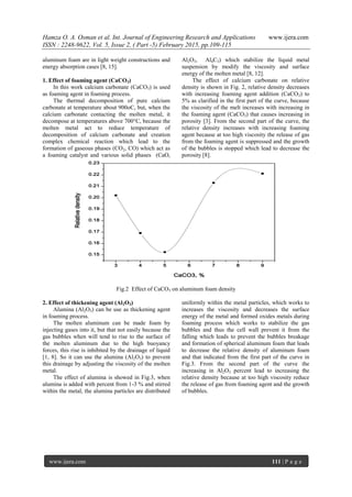 Hamza O. A. Osman et al. Int. Journal of Engineering Research and Applications www.ijera.com
ISSN : 2248-9622, Vol. 5, Issue 2, ( Part -5) February 2015, pp.109-115
www.ijera.com 111 | P a g e
aluminum foam are in light weight constructions and
energy absorption cases [8, 15].
1. Effect of foaming agent (CaCO3)
In this work calcium carbonate (CaCO3) is used
as foaming agent in foaming process.
The thermal decomposition of pure calcium
carbonate at temperature about 900oC, but, when the
calcium carbonate contacting the molten metal, it
decompose at temperatures above 700°C, because the
molten metal act to reduce temperature of
decomposition of calcium carbonate and creation
complex chemical reaction which lead to the
formation of gaseous phases (CO2, CO) which act as
a foaming catalyst and various solid phases (CaO,
Al2O3, Al4C3) which stabilize the liquid metal
suspension by modify the viscosity and surface
energy of the molten metal [8, 12].
The effect of calcium carbonate on relative
density is shown in Fig. 2, relative density decreases
with increasing foaming agent addition (CaCO3) to
5% as clarified in the first part of the curve, because
the viscosity of the melt increases with increasing in
the foaming agent (CaCO3) that causes increasing in
porosity [3]. From the second part of the curve, the
relative density increases with increasing foaming
agent because at too high viscosity the release of gas
from the foaming agent is suppressed and the growth
of the bubbles is stopped which lead to decrease the
porosity [8].
3 4 5 6 7 8 9
0.15
0.16
0.17
0.18
0.19
0.20
0.21
0.22
0.23
Relativedensity
CaCO3, %
Fig.2 Effect of CaCO3 on aluminum foam density
2. Effect of thickening agent (Al2O3)
Alumina (Al2O3) can be use as thickening agent
in foaming process.
The molten aluminum can be made foam by
injecting gases into it, but that not easily because the
gas bubbles when will tend to rise to the surface of
the molten aluminum due to the high buoyancy
forces, this rise is inhibited by the drainage of liquid
[1, 8]. So it can use the alumina (Al2O3) to prevent
this drainage by adjusting the viscosity of the molten
metal.
The effect of alumina is showed in Fig.3, when
alumina is added with percent from 1-3 % and stirred
within the metal, the alumina particles are distributed
uniformly within the metal particles, which works to
increases the viscosity and decreases the surface
energy of the metal and formed oxides metals during
foaming process which works to stabilize the gas
bubbles and thus the cell wall prevent it from the
falling which leads to prevent the bubbles breakage
and formation of spherical aluminum foam that leads
to decrease the relative density of aluminum foam
and that indicated from the first part of the curve in
Fig.3. From the second part of the curve the
increasing in Al2O3 percent lead to increasing the
relative density because at too high viscosity reduce
the release of gas from foaming agent and the growth
of bubbles.
 