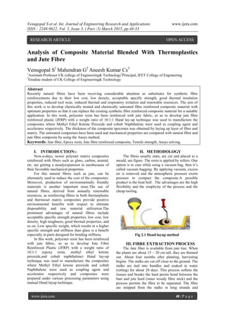 Venugopal S et al. Int. Journal of Engineering Research and Applications www.ijera.com
ISSN : 2248-9622, Vol. 5, Issue 3, ( Part -5) March 2015, pp.48-53
www.ijera.com 48 | P a g e
Analysis of Composite Material Blended With Thermoplastics
and Jute Fibre
Venugopal S1
Mahendran G2
Aneesh Kumar Cs3
1
Assistant Professor CK college of Engineering& Technology2
Principal, IFET College of Engineering
3
Gradute student of CK College of Engineering& Technology
Abstract
Recently natural fibres have been receiving considerable attention as substitutes for synthetic fibre
reinforcements due to their low cost, low density, acceptable specific strength, good thermal insulation
properties, reduced tool wear, reduced thermal and respiratory irritation and renewable resources. The aim of
this work is to develop chemically treated and chemically untreated fibre reinforced composite material with
optimum properties so that it can replace the existing synthetic fibre reinforced composite material for a suitable
application. In this work, polyester resin has been reinforced with jute fabric, so as to develop jute fibre
reinforced plastic (JFRP) with a weight ratio of 10:1:1 Hand lay-up technique was used to manufacture the
composites where Methyl Ethyl Ketone Peroxide and cobalt Naphthalene were used as coupling agent and
accelerator respectively. The thickness of the composite specimen was obtained by laying up layer of fibre and
matrix. The untreated composites have been used and mechanical properties are compared with natural fibre and
jute fibre composite by using the Ansys method.
Keywords: Jute fiber, Epoxy resin, Jute fibre reinforced composite, Tensile strength, Ansys solving.
I. INTRODUCTION:-
Now-a-days, newer polymer matrix composites
reinforced with fibers such as glass, carbon, aramid,
etc. are getting a steadyexpansion in usesbecause of
their favorable mechanical properties.
For this natural fibres such as jute, can be
alternately used to reduce the cost of the composites.
Moreover, production of environmentally friendly
materials is another important issue.The use of
natural fibres, derived from annually renewable
resources, as reinforcing fibres in both thermoplastic
and thermoset matrix composites provide positive
environmental benefits with respect to ultimate
disposability and raw material utilization.The
prominent advantages of natural fibres include
acceptable specific strength properties, low cost, low
density, high toughness, good thermal properties, and
so on. Low specific weight, which results in a higher
specific strength and stiffness than glass is a benefit
especially in parts designed for bending stiffness.
In this work, polyester resin has been reinforced
with jute fabric, so as to develop Jute Fibre
Reinforced Plastic (JFRP) with a weight ratio of
10:1:1 (epoxy resin, methyl ethyl ketone
peroxide,and cobalt naphthalene) Hand lay-up
technique was used to manufacture the composites
where Methyl Ethyl ketone peroxide and cobalt
Naphthalene were used as coupling agent and
accelerator respectively and composites were
prepared under various processing parameters using
manual Hand layup technique.
II. METHODOLOGY
The fibres usually mats, are cut and placed in a
mould, see figure. The resin is applied by rollers. One
option is to cure while using a vacuum bag, then it’s
called vacuum bagging. By applying vacuum, excess
air is removed and the atmospheric pressure exerts
pressure to compact the composite.A possible
product is the boat hull . The advantages are the high
flexibility and the simplicity of the process and the
cheap tooling.
Fig 2.1 Hand layup method
III. FIBRE EXTRACTION PROCESS
The Jute fiber is available from jute tree. When
the plants are about 15 – 20 cm tall, they are thinned
out. About four months after planting, harvesting
begins. The stalks are cut off close to the ground. The
stalks are tied into bundles and soaked in water
(retting) for about 20 days. This process softens the
tissues and breaks the hard pectin bond between the
bast and jute hurd (inner woody fibre stick) and the
process permits the fibre to be separated. The fibre
are stripped from the stalks in long strands and
RESEARCH ARTICLE OPEN ACCESS
 