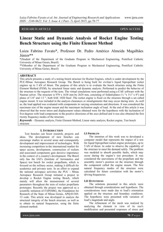 Luiza Fabrino Favato et al. Int. Journal of Engineering Research and Applications www.ijera.com
ISSN : 2248-9622, Vol. 5, Issue 4, ( Part -7) April 2015, pp.70-77
www.ijera.com 70 | P a g e
Linear Static and Dynamic Analysis of Rocket Engine Testing
Bench Structure using the Finite Element Method
Luiza Fabrino Favato*, Professor Dr. Pedro Américo Almeida Magalhães
Júnior**
*(Student of the Department of the Graduate Program in Mechanical Engineering, Pontifical Catholic
University of Minas Gerais, Brazil)
**(Member of the Department of the Graduate Program in Mechanical Engineering, Pontifical Catholic
University of Minas Gerais, Brazil)
ABSTRACT
This article presents a study of a testing bench structure for Rocket Engines, which is under development by the
PUC-Minas Aerospace Research Group. The Bench is being built for civilian’s liquid bipropellant rocket
engines up to 5 kN of thrust. The purpose of this article is to evaluate the bench structure using the Finite
Element Method (FEM), by structural linear static and dynamic analysis. Performed to predict the behavior of
the structure to the requests of the tests. The virtual simulations were performed using a CAE software with the
Nastran solver. The structure is 979 x 1638 mm by 2629 mm, consisting of folded-plates (¼ "x 3¼" x 8") and
plates of 1/4" and 1/2 ", both SAE 1020 Steel .The rocket engine is fixed on the structure through a set called
engine mount. It was included in the analysis clearances or misalignments that may occur during tests. As well
as, the load applied was evaluated with components in varying orientations and directions. It was considered the
maximum size of the engine mount and the maximum inclination angle of load. At the end of this article it was
observed that the worst stress and displacement values obtained were for the hypothesis with the inclination of
five-degrees with load components in the positive directions of the axes defined and it was also obtained the first
twenty frequency modes of the structure.
Keywords – Dynamic analysis, Finite Element Method, Linear static analysis, Rocket engine, Test bench
structure
I. INTRODUCTION
Test benches can boost research, projects and
ideas. The development of new benches can
encourage studies in several areas and consequently
development and improvement of technologies. With
increasing competition in the international market for
space access, development, construction of rockets
and associated components gain decisive importance
in the context of a country's development. The Brazil
only has the IAE's (Institute of Aeronautics and
Space) test bench for rocket propellants, which is
focused on the military sector, making it difficult for
academics and privates tests. In an effort to expand
the national aerospace activities the PUC - Minas
Aerospace Research Group initiated a project to
develop a Rocket Engine testing Bench, which
mainly will allow the measurement of several
parameters throughout the tests of rocket propellants
prototypes. Recently the project was approved as a
scientific initiation of FAPEMIG, the Foundation for
Research of the State of Minas Gerais, APQ-01369-
13 code. This article was developed to analyze the
structural integrity of the bench structure, as well as
to obtain its natural frequencies, using the finite
element method.
I.I PROBLEM
The intention of this work was to developed a
computer model that represents the impact of a test
for liquid bipropellant rocket engine prototypes, up to
5 kN of thrust. In order to observe the capability of
the structure to meet the demand safely. The problem
was modeled to absorb possible faults, which may
occur during the engine’s test procedure. It was
considered the unevenness of the propellant and the
assembly motor’s position on the structure through
the component called the engine mount. The first
natural frequency modes of the structure were
calculated for future correlation with the motor’s
driving frequencies.
I.II HYPOTHESIS
The solutions presented in this article were
obtained through considerations and hypothesis. The
considerations were made due to load’s orientation
applied on the structure and boundary conditions.
The hypothesis were presented with variation of
load’s magnitude and angle.
The refinement of the mesh was realized by
analyzing the element in view of its size's
modification and presented responses of stress and
RESEARCH ARTICLE OPEN ACCESS
 