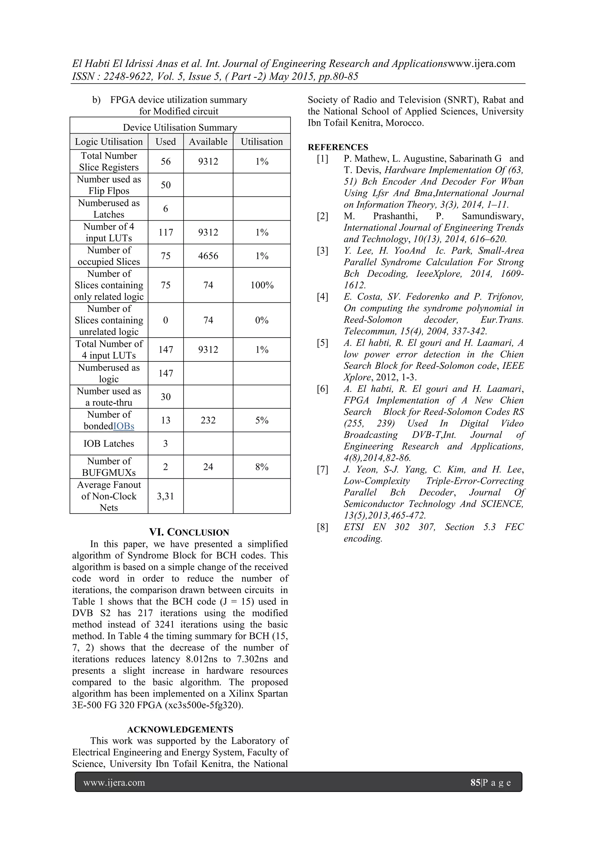 El Habti El Idrissi Anas et al. Int. Journal of Engineering Research and Applicationswww.ijera.com
ISSN : 2248-9622, Vol. 5, Issue 5, ( Part -2) May 2015, pp.80-85
www.ijera.com 85|P a g e
b) FPGA device utilization summary
for Modified circuit
Device Utilisation Summary
Logic Utilisation Used Available Utilisation
Total Number
Slice Registers
56 9312 1%
Number used as
Flip Flpos
50
Numberused as
Latches
6
Number of 4
input LUTs
117 9312 1%
Number of
occupied Slices
75 4656 1%
Number of
Slices containing
only related logic
75 74 100%
Number of
Slices containing
unrelated logic
0 74 0%
Total Number of
4 input LUTs
147 9312 1%
Numberused as
logic
147
Number used as
a route-thru
30
Number of
bondedIOBs
13 232 5%
IOB Latches 3
Number of
BUFGMUXs
2 24 8%
Average Fanout
of Non-Clock
Nets
3,31
VI. CONCLUSION
In this paper, we have presented a simplified
algorithm of Syndrome Block for BCH codes. This
algorithm is based on a simple change of the received
code word in order to reduce the number of
iterations, the comparison drawn between circuits in
Table 1 shows that the BCH code (J = 15) used in
DVB S2 has 217 iterations using the modified
method instead of 3241 iterations using the basic
method. In Table 4 the timing summary for BCH (15,
7, 2) shows that the decrease of the number of
iterations reduces latency 8.012ns to 7.302ns and
presents a slight increase in hardware resources
compared to the basic algorithm. The proposed
algorithm has been implemented on a Xilinx Spartan
3E-500 FG 320 FPGA (xc3s500e-5fg320).
ACKNOWLEDGEMENTS
This work was supported by the Laboratory of
Electrical Engineering and Energy System, Faculty of
Science, University Ibn Tofail Kenitra, the National
Society of Radio and Television (SNRT), Rabat and
the National School of Applied Sciences, University
Ibn Tofail Kenitra, Morocco.
REFERENCES
[1] P. Mathew, L. Augustine, Sabarinath G and
T. Devis, Hardware Implementation Of (63,
51) Bch Encoder And Decoder For Wban
Using Lfsr And Bma,International Journal
on Information Theory, 3(3), 2014, 1–11.
[2] M. Prashanthi, P. Samundiswary,
International Journal of Engineering Trends
and Technology, 10(13), 2014, 616–620.
[3] Y. Lee, H. YooAnd Ic. Park, Small-Area
Parallel Syndrome Calculation For Strong
Bch Decoding, IeeeXplore, 2014, 1609-
1612.
[4] E. Costa, SV. Fedorenko and P. Trifonov,
On computing the syndrome polynomial in
Reed-Solomon decoder, Eur.Trans.
Telecommun, 15(4), 2004, 337-342.
[5] A. El habti, R. El gouri and H. Laamari, A
low power error detection in the Chien
Search Block for Reed-Solomon code, IEEE
Xplore, 2012, 1-3.
[6] A. El habti, R. El gouri and H. Laamari,
FPGA Implementation of A New Chien
Search Block for Reed-Solomon Codes RS
(255, 239) Used In Digital Video
Broadcasting DVB-T,Int. Journal of
Engineering Research and Applications,
4(8),2014,82-86.
[7] J. Yeon, S-J. Yang, C. Kim, and H. Lee,
Low-Complexity Triple-Error-Correcting
Parallel Bch Decoder, Journal Of
Semiconductor Technology And SCIENCE,
13(5),2013,465-472.
[8] ETSI EN 302 307, Section 5.3 FEC
encoding.
 