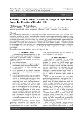 R.Prabakaran Int. Journal of Engineering Research and Applications www.ijera.com
ISSN : 2248-9622, Vol. 5, Issue 5, ( Part -3) May 2015, pp.61-66
www.ijera.com 61 | P a g e
Reducing Area & Power Overhead In Design of Light Weight
Sensor For Detection of Reclcled ICS
1#
R.Prabakaran, 2#
B.Prabhakaran
PG Student [VLSI], Dept. of ECE, Maha Barathi Engineering College, Chinnasalem, Tamil Nadu, India1
Assistant Professor, Dept. of ECE, Maha Barathi Engineering College, Chinnasalem, Tamil Nadu, India2
Abstract
The counterfeiting and recycling of integrated circuits (ICs) have become major issues in recent years,
potentially impacting the security and reliability of electronic systems bound for military, financial, or other
critical applications. With identical functionality and packaging, it would be extremely difficult to distinguish
recycled ICs from unused ICs. In the existing Ring Oscillator (RO) based sensor with 90nm technology test chip
shows the effective detection of recycled ICs. The impact of RO based sensor is that, it is difficult to identify
recycled ICs used shorter than one month and it requires more power and area overhead. To provide a solution
to the existing system, Clock Anti fuses (CAF) based sensor is implemented to enhance the effective recognition
of recycled ICs even if the IC used for a very short period. MAF is implemented in FPGA to verify its
effectiveness.
Keywords: Counterfeiting; Hardware security; MAF;Recycled ICs.
I. INTRODUCTION
The counterfeiting of integrated circuits (ICs) is
on the rise, potentially impacting the security of a
wide variety of electronic systems. A counterfeit
component is depend as an electronic part that is not
genuine because it.
1) Is an unauthorized copy.
2) It does not conform to original component
manufacturers design, model, or performance.
3) It has incorrect or false markings and
documentation.
3) Is not produced by the original component
manufacturers or is produced by unauthorized
contractors.
4) Is an off-specification, defective, or used original
component manufacturers product sold as new or
working. In this paper, the term recycled ICs is
used to denote used ICs being sold as new or
remarked as higher grades. The terms unused ICs
and new ICs represent the ICs that are brand
new. On the other hand, most ICs used in the
meld are not turned on all the time. Consider an
IC used in a cell phone, for example; the cell
phone may only be powered on during the day
for some period. The real (power-on) usage time
of the IC would be much shorter than the usage
time with power-off intervals. In this paper, the
term usage time is used to represent the
accumulated power-on time even if the IC is
used intermittently.
In general, the recycled ICs have the original
appearance, functionality, and markings as the
devices they are meant to mimic, but they are used
for a period before they are resold. Even the best
visual inspection techniques will have difficulty in
identifying these ICs with certainty.
II. RELATED WORK
Suh Getal [1] proposed PUF for device
authentication and secret key generation .The
proposed PUF design with exploit inherent delay
characteristics of wires and transistors that differ
from chip to chip and describe how PUFs can enable
low cost authentication of individual ICs and
generate volatile secret keys for cryptographic
operations. A common ingredient that is required to
enable the security operations in an IC is a secret on
each IC, which an adversary cannot obtain or
duplicate.
Hori. Y et al[3] observed that most of the PUF's
aging instability happens early in its lifetime. Due to
the typical differential nature of PUF structures,
stability does not change significantly with age.
Further, a high correlation has been observed
between instability that is caused due to aging and
instability that is caused due to temperature. In
various RO-PUF setups and operating conditions that
around 4% of the PUF bits are prone to instability
due to aging Silicon Physical
Unclonable Functions (PUF) are novel circuits that
exploit the random variations that exist in CMOS
manufacturing process to generate chip-unique
random bits. Aging is primarily due to phenomena
like Bias Temperature Instability (BTI) and Hot
Carrier Injection (HCI).
Kim Tet al [4] proposed a silicon odometer
which is an on-chip reliability monitor for measuring
frequency degradation of digital circuits. A Precise
RESEARCH ARTICLE OPEN ACCESS
 