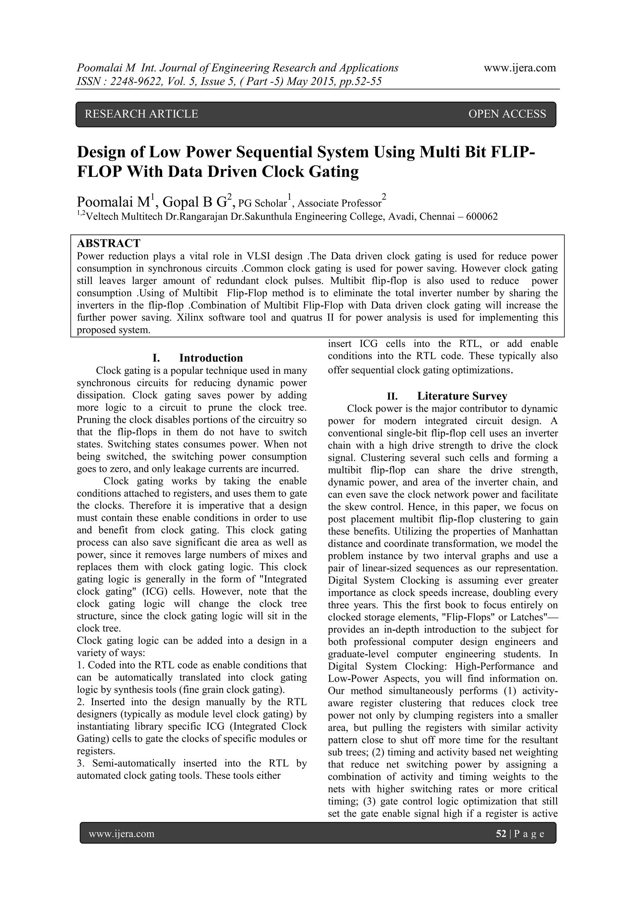 Poomalai M Int. Journal of Engineering Research and Applications www.ijera.com
ISSN : 2248-9622, Vol. 5, Issue 5, ( Part -5) May 2015, pp.52-55
www.ijera.com 52 | P a g e
Design of Low Power Sequential System Using Multi Bit FLIP-
FLOP With Data Driven Clock Gating
Poomalai M1
, Gopal B G2
, PG Scholar
1
, Associate Professor
2
1,2
Veltech Multitech Dr.Rangarajan Dr.Sakunthula Engineering College, Avadi, Chennai – 600062
ABSTRACT
Power reduction plays a vital role in VLSI design .The Data driven clock gating is used for reduce power
consumption in synchronous circuits .Common clock gating is used for power saving. However clock gating
still leaves larger amount of redundant clock pulses. Multibit flip-flop is also used to reduce power
consumption .Using of Multibit Flip-Flop method is to eliminate the total inverter number by sharing the
inverters in the flip-flop .Combination of Multibit Flip-Flop with Data driven clock gating will increase the
further power saving. Xilinx software tool and quatrus II for power analysis is used for implementing this
proposed system.
I. Introduction
Clock gating is a popular technique used in many
synchronous circuits for reducing dynamic power
dissipation. Clock gating saves power by adding
more logic to a circuit to prune the clock tree.
Pruning the clock disables portions of the circuitry so
that the flip-flops in them do not have to switch
states. Switching states consumes power. When not
being switched, the switching power consumption
goes to zero, and only leakage currents are incurred.
Clock gating works by taking the enable
conditions attached to registers, and uses them to gate
the clocks. Therefore it is imperative that a design
must contain these enable conditions in order to use
and benefit from clock gating. This clock gating
process can also save significant die area as well as
power, since it removes large numbers of mixes and
replaces them with clock gating logic. This clock
gating logic is generally in the form of "Integrated
clock gating" (ICG) cells. However, note that the
clock gating logic will change the clock tree
structure, since the clock gating logic will sit in the
clock tree.
Clock gating logic can be added into a design in a
variety of ways:
1. Coded into the RTL code as enable conditions that
can be automatically translated into clock gating
logic by synthesis tools (fine grain clock gating).
2. Inserted into the design manually by the RTL
designers (typically as module level clock gating) by
instantiating library specific ICG (Integrated Clock
Gating) cells to gate the clocks of specific modules or
registers.
3. Semi-automatically inserted into the RTL by
automated clock gating tools. These tools either
insert ICG cells into the RTL, or add enable
conditions into the RTL code. These typically also
offer sequential clock gating optimizations.
II. Literature Survey
Clock power is the major contributor to dynamic
power for modern integrated circuit design. A
conventional single-bit flip-flop cell uses an inverter
chain with a high drive strength to drive the clock
signal. Clustering several such cells and forming a
multibit flip-flop can share the drive strength,
dynamic power, and area of the inverter chain, and
can even save the clock network power and facilitate
the skew control. Hence, in this paper, we focus on
post placement multibit flip-flop clustering to gain
these benefits. Utilizing the properties of Manhattan
distance and coordinate transformation, we model the
problem instance by two interval graphs and use a
pair of linear-sized sequences as our representation.
Digital System Clocking is assuming ever greater
importance as clock speeds increase, doubling every
three years. This the first book to focus entirely on
clocked storage elements, "Flip-Flops" or Latches"—
provides an in-depth introduction to the subject for
both professional computer design engineers and
graduate-level computer engineering students. In
Digital System Clocking: High-Performance and
Low-Power Aspects, you will find information on.
Our method simultaneously performs (1) activity-
aware register clustering that reduces clock tree
power not only by clumping registers into a smaller
area, but pulling the registers with similar activity
pattern close to shut off more time for the resultant
sub trees; (2) timing and activity based net weighting
that reduce net switching power by assigning a
combination of activity and timing weights to the
nets with higher switching rates or more critical
timing; (3) gate control logic optimization that still
set the gate enable signal high if a register is active
RESEARCH ARTICLE OPEN ACCESS
 