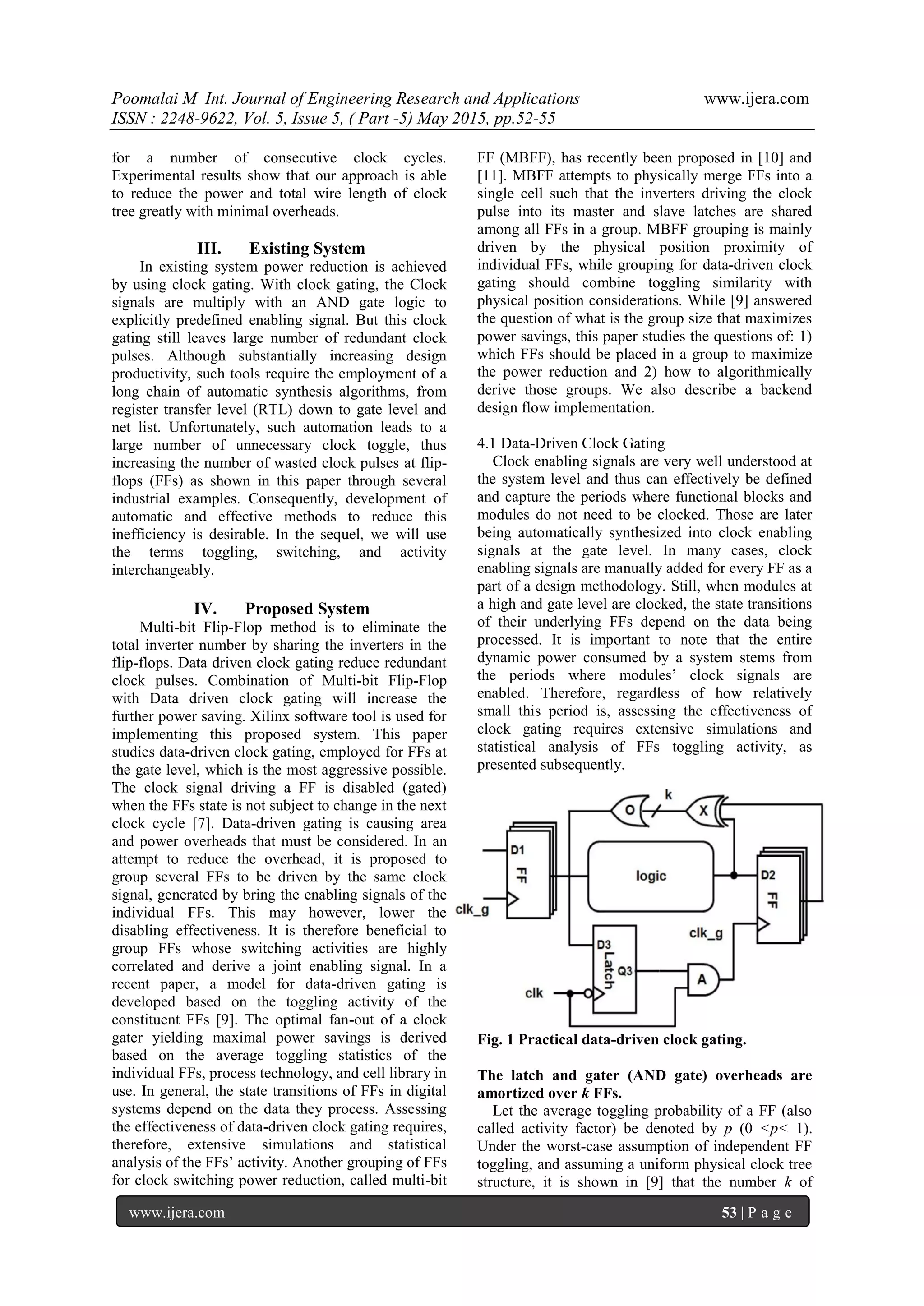 Poomalai M Int. Journal of Engineering Research and Applications www.ijera.com
ISSN : 2248-9622, Vol. 5, Issue 5, ( Part -5) May 2015, pp.52-55
www.ijera.com 53 | P a g e
for a number of consecutive clock cycles.
Experimental results show that our approach is able
to reduce the power and total wire length of clock
tree greatly with minimal overheads.
III. Existing System
In existing system power reduction is achieved
by using clock gating. With clock gating, the Clock
signals are multiply with an AND gate logic to
explicitly predefined enabling signal. But this clock
gating still leaves large number of redundant clock
pulses. Although substantially increasing design
productivity, such tools require the employment of a
long chain of automatic synthesis algorithms, from
register transfer level (RTL) down to gate level and
net list. Unfortunately, such automation leads to a
large number of unnecessary clock toggle, thus
increasing the number of wasted clock pulses at flip-
flops (FFs) as shown in this paper through several
industrial examples. Consequently, development of
automatic and effective methods to reduce this
inefficiency is desirable. In the sequel, we will use
the terms toggling, switching, and activity
interchangeably.
IV. Proposed System
Multi-bit Flip-Flop method is to eliminate the
total inverter number by sharing the inverters in the
flip-flops. Data driven clock gating reduce redundant
clock pulses. Combination of Multi-bit Flip-Flop
with Data driven clock gating will increase the
further power saving. Xilinx software tool is used for
implementing this proposed system. This paper
studies data-driven clock gating, employed for FFs at
the gate level, which is the most aggressive possible.
The clock signal driving a FF is disabled (gated)
when the FFs state is not subject to change in the next
clock cycle [7]. Data-driven gating is causing area
and power overheads that must be considered. In an
attempt to reduce the overhead, it is proposed to
group several FFs to be driven by the same clock
signal, generated by bring the enabling signals of the
individual FFs. This may however, lower the
disabling effectiveness. It is therefore beneficial to
group FFs whose switching activities are highly
correlated and derive a joint enabling signal. In a
recent paper, a model for data-driven gating is
developed based on the toggling activity of the
constituent FFs [9]. The optimal fan-out of a clock
gater yielding maximal power savings is derived
based on the average toggling statistics of the
individual FFs, process technology, and cell library in
use. In general, the state transitions of FFs in digital
systems depend on the data they process. Assessing
the effectiveness of data-driven clock gating requires,
therefore, extensive simulations and statistical
analysis of the FFs’ activity. Another grouping of FFs
for clock switching power reduction, called multi-bit
FF (MBFF), has recently been proposed in [10] and
[11]. MBFF attempts to physically merge FFs into a
single cell such that the inverters driving the clock
pulse into its master and slave latches are shared
among all FFs in a group. MBFF grouping is mainly
driven by the physical position proximity of
individual FFs, while grouping for data-driven clock
gating should combine toggling similarity with
physical position considerations. While [9] answered
the question of what is the group size that maximizes
power savings, this paper studies the questions of: 1)
which FFs should be placed in a group to maximize
the power reduction and 2) how to algorithmically
derive those groups. We also describe a backend
design flow implementation.
4.1 Data-Driven Clock Gating
Clock enabling signals are very well understood at
the system level and thus can effectively be defined
and capture the periods where functional blocks and
modules do not need to be clocked. Those are later
being automatically synthesized into clock enabling
signals at the gate level. In many cases, clock
enabling signals are manually added for every FF as a
part of a design methodology. Still, when modules at
a high and gate level are clocked, the state transitions
of their underlying FFs depend on the data being
processed. It is important to note that the entire
dynamic power consumed by a system stems from
the periods where modules’ clock signals are
enabled. Therefore, regardless of how relatively
small this period is, assessing the effectiveness of
clock gating requires extensive simulations and
statistical analysis of FFs toggling activity, as
presented subsequently.
Fig. 1 Practical data-driven clock gating.
The latch and gater (AND gate) overheads are
amortized over k FFs.
Let the average toggling probability of a FF (also
called activity factor) be denoted by p (0 <p< 1).
Under the worst-case assumption of independent FF
toggling, and assuming a uniform physical clock tree
structure, it is shown in [9] that the number k of
 