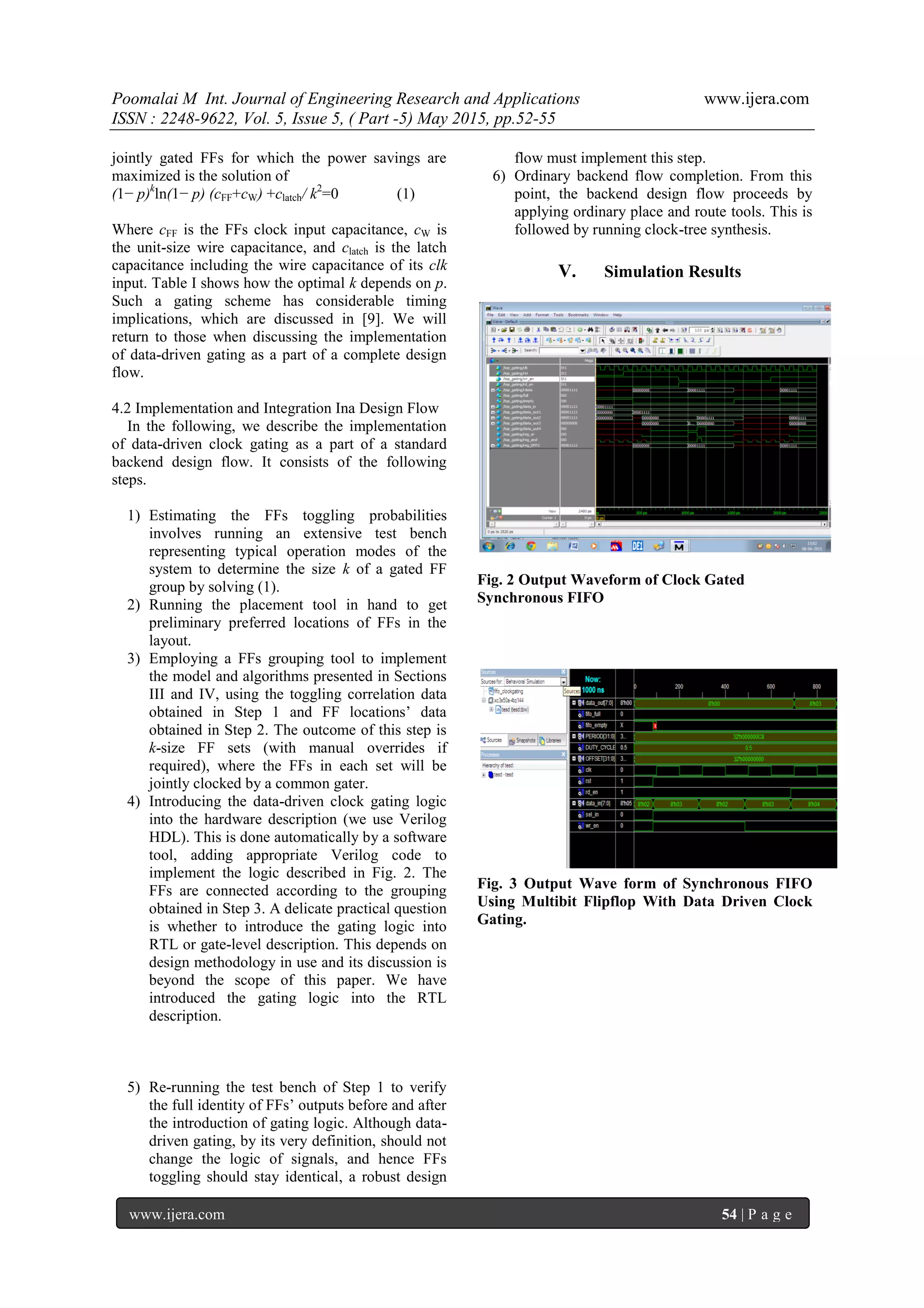 Poomalai M Int. Journal of Engineering Research and Applications www.ijera.com
ISSN : 2248-9622, Vol. 5, Issue 5, ( Part -5) May 2015, pp.52-55
www.ijera.com 54 | P a g e
jointly gated FFs for which the power savings are
maximized is the solution of
(1− p)k
ln(1− p) (cFF+cW) +clatch/ k2
=0 (1)
Where cFF is the FFs clock input capacitance, cW is
the unit-size wire capacitance, and clatch is the latch
capacitance including the wire capacitance of its clk
input. Table I shows how the optimal k depends on p.
Such a gating scheme has considerable timing
implications, which are discussed in [9]. We will
return to those when discussing the implementation
of data-driven gating as a part of a complete design
flow.
4.2 Implementation and Integration Ina Design Flow
In the following, we describe the implementation
of data-driven clock gating as a part of a standard
backend design flow. It consists of the following
steps.
1) Estimating the FFs toggling probabilities
involves running an extensive test bench
representing typical operation modes of the
system to determine the size k of a gated FF
group by solving (1).
2) Running the placement tool in hand to get
preliminary preferred locations of FFs in the
layout.
3) Employing a FFs grouping tool to implement
the model and algorithms presented in Sections
III and IV, using the toggling correlation data
obtained in Step 1 and FF locations’ data
obtained in Step 2. The outcome of this step is
k-size FF sets (with manual overrides if
required), where the FFs in each set will be
jointly clocked by a common gater.
4) Introducing the data-driven clock gating logic
into the hardware description (we use Verilog
HDL). This is done automatically by a software
tool, adding appropriate Verilog code to
implement the logic described in Fig. 2. The
FFs are connected according to the grouping
obtained in Step 3. A delicate practical question
is whether to introduce the gating logic into
RTL or gate-level description. This depends on
design methodology in use and its discussion is
beyond the scope of this paper. We have
introduced the gating logic into the RTL
description.
5) Re-running the test bench of Step 1 to verify
the full identity of FFs’ outputs before and after
the introduction of gating logic. Although data-
driven gating, by its very definition, should not
change the logic of signals, and hence FFs
toggling should stay identical, a robust design
flow must implement this step.
6) Ordinary backend flow completion. From this
point, the backend design flow proceeds by
applying ordinary place and route tools. This is
followed by running clock-tree synthesis.
V. Simulation Results
Fig. 2 Output Waveform of Clock Gated
Synchronous FIFO
Fig. 3 Output Wave form of Synchronous FIFO
Using Multibit Flipflop With Data Driven Clock
Gating.
 