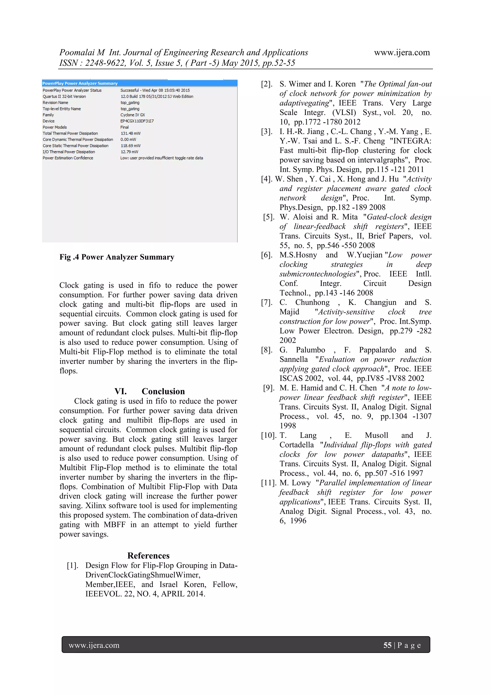 Poomalai M Int. Journal of Engineering Research and Applications www.ijera.com
ISSN : 2248-9622, Vol. 5, Issue 5, ( Part -5) May 2015, pp.52-55
www.ijera.com 55 | P a g e
Fig .4 Power Analyzer Summary
Clock gating is used in fifo to reduce the power
consumption. For further power saving data driven
clock gating and multi-bit flip-flops are used in
sequential circuits. Common clock gating is used for
power saving. But clock gating still leaves larger
amount of redundant clock pulses. Multi-bit flip-flop
is also used to reduce power consumption. Using of
Multi-bit Flip-Flop method is to eliminate the total
inverter number by sharing the inverters in the flip-
flops.
VI. Conclusion
Clock gating is used in fifo to reduce the power
consumption. For further power saving data driven
clock gating and multibit flip-flops are used in
sequential circuits. Common clock gating is used for
power saving. But clock gating still leaves larger
amount of redundant clock pulses. Multibit flip-flop
is also used to reduce power consumption. Using of
Multibit Flip-Flop method is to eliminate the total
inverter number by sharing the inverters in the flip-
flops. Combination of Multibit Flip-Flop with Data
driven clock gating will increase the further power
saving. Xilinx software tool is used for implementing
this proposed system. The combination of data-driven
gating with MBFF in an attempt to yield further
power savings.
References
[1]. Design Flow for Flip-Flop Grouping in Data-
DrivenClockGatingShmuelWimer,
Member,IEEE, and Israel Koren, Fellow,
IEEEVOL. 22, NO. 4, APRIL 2014.
[2]. S. Wimer and I. Koren "The Optimal fan-out
of clock network for power minimization by
adaptivegating", IEEE Trans. Very Large
Scale Integr. (VLSI) Syst., vol. 20, no.
10, pp.1772 -1780 2012
[3]. I. H.-R. Jiang , C.-L. Chang , Y.-M. Yang , E.
Y.-W. Tsai and L. S.-F. Cheng "INTEGRA:
Fast multi-bit flip-flop clustering for clock
power saving based on intervalgraphs", Proc.
Int. Symp. Phys. Design, pp.115 -121 2011
[4]. W. Shen , Y. Cai , X. Hong and J. Hu "Activity
and register placement aware gated clock
network design", Proc. Int. Symp.
Phys.Design, pp.182 -189 2008
[5]. W. Aloisi and R. Mita "Gated-clock design
of linear-feedback shift registers", IEEE
Trans. Circuits Syst., II, Brief Papers, vol.
55, no. 5, pp.546 -550 2008
[6]. M.S.Hosny and W.Yuejian "Low power
clocking strategies in deep
submicrontechnologies", Proc. IEEE Intll.
Conf. Integr. Circuit Design
Technol., pp.143 -146 2008
[7]. C. Chunhong , K. Changjun and S.
Majid "Activity-sensitive clock tree
construction for low power", Proc. Int.Symp.
Low Power Electron. Design, pp.279 -282
2002
[8]. G. Palumbo , F. Pappalardo and S.
Sannella "Evaluation on power reduction
applying gated clock approach", Proc. IEEE
ISCAS 2002, vol. 44, pp.IV85 -IV88 2002
[9]. M. E. Hamid and C. H. Chen "A note to low-
power linear feedback shift register", IEEE
Trans. Circuits Syst. II, Analog Digit. Signal
Process., vol. 45, no. 9, pp.1304 -1307
1998
[10]. T. Lang , E. Musoll and J.
Cortadella "Individual flip-flops with gated
clocks for low power datapaths", IEEE
Trans. Circuits Syst. II, Analog Digit. Signal
Process., vol. 44, no. 6, pp.507 -516 1997
[11]. M. Lowy "Parallel implementation of linear
feedback shift register for low power
applications", IEEE Trans. Circuits Syst. II,
Analog Digit. Signal Process., vol. 43, no.
6, 1996
 