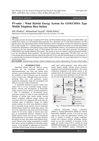 Md. Ibrahim et al. Int. Journal of Engineering Research and Applications www.ijera.com
ISSN : 2248-9622, Vol. 5, Issue 5, ( Part -6) May 2015, pp.74-79
www.ijera.com 74 | P a g e
PV-solar / Wind Hybrid Energy System for GSM/CDMA Type
Mobile Telephony Base Station
Md. Ibrahim1
, Mohammad Tayyab2
, Mohd Zubair3
Department of Electrical Engineering Integral University Lucknow, UP, India
Abstract
This paper presents the design of optimized PV-Solar and Wind Hybrid Energy System for GSM/CDMA type
mobile base station over conventional diesel generator for a particular site in south India (Chennai). For this
hybrid system ,the meteorological data of Solar Insolation, hourly wind speed, are taken for Chennai (Longitude
80ο
.16’and Latitude 13ο
.5’ ) and the pattern of load consumption of mobile base station are studied and suitably
modeled for optimization of the hybrid energy system using HOMER software. The simulation and optimization
result gives the best optimized sizing of wind turbine and solar array with diesel generator for particular
GSM/CDMA type mobile telephony base station. This system is more cost effective and environmental friendly
over the conventional diesel generator. The presented system reduce approximate 70%-80% fuel cost over
conventional diesel generator and also reduced the emission of CO2 and other harmful gasses in environments. It
is expected that the proposed developed and installed system will provide very good opportunities for telecom
sector in near future.
KEYWORDS: Hybrid Energy Systems, Mobile Telephony base station, Optimization, PV-solar, Wind Turbine
I. INTRODUCTION
Obtaining reliable and cost effective power
solutions for the worldwide expansion of
telecommunications into rural and remote areas
presents a very challenging problem. Grids are either
not available or their extensions can be extremely
costly in remote area. Although initial costs are low,
powering these sites with generators require
significant maintenance, high fuel consumption and
delivery costs due to hike in fuel prices.
A sustainable alternative to power remote base
station sites is to use renewable energy sources.
Recent research and development of Renewable
energy sources [1] have shown excellent potential as
a form of contribution to conventional power
generation systems. In order to meet sustained load
demands of mobile base station during varying
natural conditions, different energy sources and
converters need to be integrated with each other for
extended usage of alternative energy For Indian
remote location, one of the most alternative solution
[2] of renewable energy sources such as wind-solar
Hybrid Energy System for mobile base station. The
use of the stand-alone solar-wind with diesel backup
system for the power supply of remote areas may
give an economically attractive alternative [3] for
mobile telecom sector over the use of conventional
diesel generators in near future. This paper illustrate
the design of wind, solar photovoltaic hybrid energy
system. Based on the energy consumption of mobile
base station and the availability of renewable energy
sources, it was decided to implement an innovative
standalone Hybrid Energy System [4] combining
small wind turbine-generator, solar photo-voltaic
panels, battery storage, advance power electronic
equipment and existing diesel generators. The system
architecture employed in the hybrid system is AC
coupled where the renewable energy sources [5] and
the conventional diesel generators [6] all feed into
the AC side of the network as shown in Figure1.
Fig. 1. Proposed Hybrid renewable energy
National Renewable Energy Laboratory
(NREL)’s, Hybrid Optimization Model for Electric
Renewable (HOMER version 2.19) [14] has been
used as the sizing and optimization software tool
[10]. It contains a number of energy component
models and evaluates suitable technology options
based on cost and availability of resources. In this
paper, the system sizing [7-9] is carried out using
HOMER-optimization and simulation software tool.
Analysis with HOMER requires information on
RESEARCH ARTICLE OPEN ACCESS
 