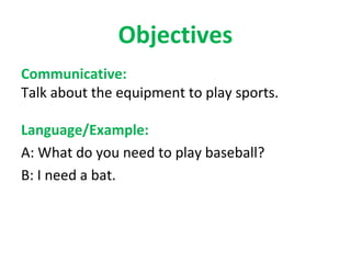 Objectives
Communicative:
Talk about the equipment to play sports.

Language/Example:
A: What do you need to play baseball?
B: I need a bat.
 
