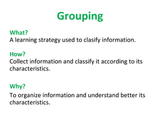 Grouping
What?
A learning strategy used to clasify information.

How?
Collect information and classify it according to its
characteristics.

Why?
To organize information and understand better its
characteristics.
 