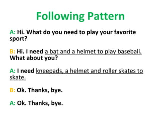 Following Pattern
A: Hi. What do you need to play your favorite
sport?
B: Hi. I need a bat and a helmet to play baseball.
What about you?
A: I need kneepads, a helmet and roller skates to
skate.
B: Ok. Thanks, bye.
A: Ok. Thanks, bye.
 