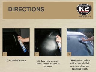 www.K2car.com
DIRECTIONS
1 2 3
(1) Shake before use. (2) Spray the cleaned
surface from a distance
of 30 cm.
(3) Wipe the surface
with a clean cloth to
receive a clean and
sparkling result.
 