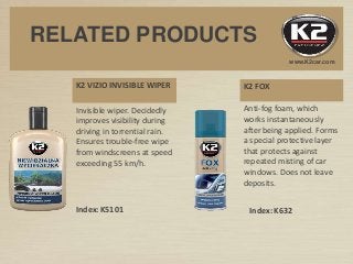K2 FOXK2 VIZIO INVISIBLE WIPER
Invisible wiper. Decidedly
improves visibility during
driving in torrential rain.
Ensures trouble-free wipe
from windscreens at speed
exceeding 55 km/h.
Anti-fog foam, which
works instantaneously
after being applied. Forms
a special protective layer
that protects against
repeated misting of car
windows. Does not leave
deposits.
Index: K5101 Index: K632
www.K2car.com
RELATED PRODUCTS
 