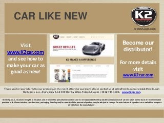 Thank you for your interest in our products, in the event of further questions please contact us at sales@melle.com or global@melle.com
Melle Sp. z o. o., Stary Staw 9, 63-400 Ostrów Wlkp. Poland, Europe +48 62 735 16 00, www.K2car.com,
Visit
www.K2car.com
and see how to
make your car as
good as new!
Melle Sp. z o.o. reserves the right to mistakes and errors in the presentation content and is not responsible for the possible consequences of actions taken on the basis of the information
provided in it. Characteristics, specifications, packaging, labeling and/or capacity of the presented product may be subject to change. Current data on the products are available on request
directly from the manufacturer.
Become our
distributor!
For more details
visit
www.K2car.com
CAR LIKE NEW
www.K2car.com
 