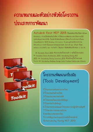 ความหมายและตัวอย่างหัวข้อโครงงาน ประเภทการพัฒนา 
โครงงานพัฒนาเครื่องมือ (Tools Development) 
1.โปรแกรมการค้นหาคาภาษาไทย 
2.โปรแกรมอ่านอักษรไทย 
3.โปรแกรมวาดภาพสามมิติ 
4.โปรแกรมเข้าและถอดรหัสข้อมูล 
5.โปรแกรมบีบอัดข้อมูล 
6.โปรแกรมประมวลผลคาไทยบนระบบปฏิบัติการลีนุกซ์ 
7.โปรแกรมการออกแบบผังงาน 
8.พอร์ตแบบขนานของไทย 
9.การส่งสัญญาณควบคุมอุปกรณ์อิเล็กทรอนิกส์ 
10.Autodesk® Revit® MEP 2013 
Autodesk Revit MEP 2013 เป็นซอฟท์แวร์ที่ช่วยให้สถาปนิกและ นักออกแบบ ทางานได้เหมือนกันกับที่คิด ทาให้สามารถพัฒนาแบบสถาปัตยกรรมให้ ถูกต้องมีคุณภาพมากยิ่งขึ้น โดยมีคาสั่งพิเศษที่ออกแบบให้รองรับการทางานการโมเดล รายละเอียดอาคาร (BIM-Building Information Modeing)ตามลาดับการทางาน (Workflow) การสร้างโมเดลอาคารตามแนวความคิด วิเคราะห์ และ ปรับแก้ ตั้งแต่ ออกแบบ แบบก่อสร้าง และ การก่อสร้าง ได้แม่นยา ซึ่งมีซอฟท์แวร์ที่จาหน่าย 2 รุ่น คือ รุ่น Autodesk Revit 2013 ที่ประกอบด้วยโปรแกรมอีก 3 ชุดในโปรแกรมเดียว คือ Autodesk Revit Architecture 2013, Autodesk® Revit® MEP 2013, และ Autodesk® Revit® Structure 2013 ซึ่งรุ่นนี้จะอยู่ในโปรแกรมชุด (Suite) ของ Autodesk® Building Design Suite Premium Edition และ Ultimate Edition และ รุ่น Autodesk® Revit® MEP 2013 สาหรับการทางานแบบ Stand Alone 