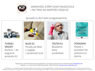 Dziękujemy za zainteresowanie naszymi produktami w razie dalszych pytań prosimy o kontakt mailowy info@melle.com
Melle Sp. z o. o., Stary Staw 9, 63-400 Ostrów Wlkp., +48 62 735 16 00, www.K2.com.pl, www.K2car.com,
Firma Melle Sp. z o.o. zastrzega sobie prawo do pomyłek i błędów w treści prezentacji i nie ponosi odpowiedzialności za możliwe konsekwencje działań podjętych w oparciu o dostarczone w niej informacje.
Właściwości, parametry techniczne, opakowanie, etykieta i/lub pojemność prezentowanego produktu mogły ulec zmianom. Aktualne dane odnośnie produktów dostępne są na życzenie bezpośrednio u producenta.
SAMOCHÓD, KTÓRY CIESZY WŁASCICIELA
I NIE TRACI NA WARTOŚCI DZIĘKI K2
Sprawdź co dla Ciebie przygotowaliśmy
TURNIEJ
WIEDZY
Konkurs – do
wygrania
produkty K2
BLOG K2
Porady jak dbać
o wygląd
i sprawność auta
TESTER K2
Bezpłatne
testy
produktów
PORADNIKI
Ebooki z
poradami do
pobrania za
darmo
 