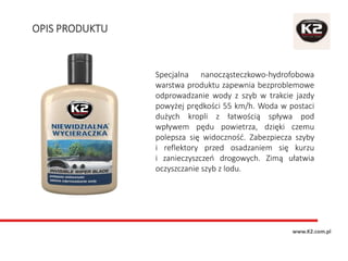OPIS PRODUKTU
www.K2.com.pl
Specjalna nanocząsteczkowo-hydrofobowa
warstwa produktu zapewnia bezproblemowe
odprowadzanie wody z szyb w trakcie jazdy
powyżej prędkości 55 km/h. Woda w postaci
dużych kropli z łatwością spływa pod
wpływem pędu powietrza, dzięki czemu
polepsza się widoczność. Zabezpiecza szyby
i reflektory przed osadzaniem się kurzu
i zanieczyszczeń drogowych. Zimą ułatwia
oczyszczanie szyb z lodu.
 