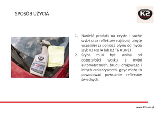 1. Nanieść produkt na czyste i suche
szyby oraz reflektory najlepiej umyte
wcześniej za pomocą płynu do mycia
szyb K2 NUTA lub K2 T6 KLINET
2. Szyba musi być wolna od
pozostałości wosku z myjni
automatycznych, brudu drogowego i
innych zanieczyszczeń, gdyż może to
powodować powstanie refleksów
świetlnych.
SPOSÓB UŻYCIA
www.K2.com.pl
 