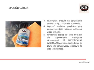 3. Pozostawić produkt na powierzchni
do wyschnięcia i nanieść ponownie.
4. Wytrzeć nadmiar produktu przy
pomocy czystej i zwilżonej delikatnie
wodą szmatki.
5. Powtarzać zabieg co kilka miesięcy
dla zapewnienia najwyższej
skuteczności. K2 NIEWIDZIALNA
WYCIERACZKA można także dodać do
płynu do spryskiwaczy, poprawia to
jego skuteczność.
SPOSÓB UŻYCIA
www.K2.com.pl
 