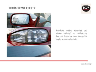 DODATKOWE EFEKTY
www.K2.com.pl
Produkt można również bez
obaw nałożyć na reflektory,
boczne lusterka oraz wszystkie
szyby w samochodzie.
 