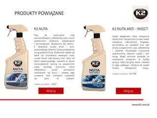 PRODUKTY POWIĄZANE
K2 NUTA ANTI - INSECT
Dzięki wyjątkowo silnej recepturze
skutecznie i bezpiecznie usuwa nawet
najcięższe zabrudzenia drogowe,
pozostałości po owadach oraz soki
drzew z powierzchni szyb, reflektorów
i lusterek. Pozostawia czyszczoną
powierzchnię idealnie czystą i bez
smug. Nowy atomizer pozwala na
stosowanie preparatu w każdej
pozycji, także do góry dnem. Ułatwia
to jego aplikację i dotarcie do nawet
trudno dostępnych miejsc.
Indeks produktu: K117M
K2 NUTA
Płyn do czyszczenia szyb
samochodowych, reflektorów oraz innych
powierzchni szklanych, plastikowych
i laminowanych. Bezpieczny dla lakieru.
Z łatwością usuwa brud i kurz,
pozostawiając idealnie czystą pozbawioną
smug powierzchnię. Doskonale nadaje się
także do stosowania wewnątrz auta,
usuwa tłuste zabrudzenia oraz nalot od
dymu papierosowego. Zawarte w płynie
nanocząsteczki tworzą na powierzchni
szyby warstwę ochronna, która
zabezpiecza przed ponownym
osadzaniem się kurzu i ułatwia jego
usuwanie oraz zmniejsza osadzenie
się pary na szybach.
Indeks produktu: K507
WięcejWięcej
www.K2.com.pl
 