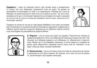 4. Јавен обвинител – јавниот обвинител, исто така, носи тога во темно
сина боја (тегет). Обвинителот прв ќе раскаже пред судот што се случило. За
тоа може да знае, на пример, од полицијата или од другите лица кои сметале
дека се случило нешто, што не е во согласност со законот. Некогаш се случува
со обвинителот да си имал/а можност претходно да се запознаеш, можеби
разговарал со тебе уште пред средбата во судот. Обвинителот ги брани правата
на луѓето на кои им се случило нешто лошо и те претставува тебе во судот.
5. Адвокат (бранител) – тоа е лице кое седи блиску до обвинетиот. Исто
така, носи црвен (бордо) мантил на кој е извезен знакот на Адвокатската
Комора и годината на основање. Може да се случи да ти поставува тешки
прашања. Адвокатот го брани обвинетиот и прави сè за да го убеди судот
дека тој не е крив, дека не сакал тоа да го направи или дека некој друг тоа
го направил. Обвинетиот подобро се чувствува кога до себе има адвокат
(бранител). Понекогаш може да бидат двајца, а и тројца бранители.
6. Психолог – тој е во судот за да ти помага. Може тоа да биде некој
кој веќе претходно си го запознал, со кого си разговарал или некој друг.
Ако малку се плашиш или се чувствуваш несигурно, секогаш можеш да го
замолиш за помош.
7. Сведок – тоа е лице кое доаѓа во судот за да разговара со правниците и да одговори на
нивните прашања. Кога ќе одговараш на прашањата стоејќи зад оградата наспроти судијата, ти,
исто така, ќе бидеш сведок. Понекогаш судијата им дозволува на децата да седат.

13

 