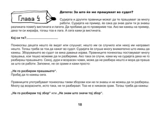 Може да се случи да не го слушнеш прашањето или да го слушнеш погрешно. Тогаш кажи:
„Не го слушнав прашањето“ или „Ве молам да го повторите прашањето“.
Понекогаш правниците поставуваат прашања на кои не го знаеш одговорот. Тогаш, ако навистина
не знаеш, не погаѓај, само кажи: „Не знам“.
Исто така, може да се случи да не запамтиш сè. Возрасните, исто така, забораваат некои работи.
Тогаш не погаѓај, само одговори: „Не паметам“.
Некогаш памтиш нешто, но тешко ти е да зборуваш за тоа. Тоа им се случува и на другите деца.
Кажи му тогаш на судијата дека не сакаш да одговараш на тоа прашање.
Сакаме во судот да ја кажуваш вистината.
Се случува некој од правниците да постави прашање кое не им се допаѓа на другите правници.
Може да го слушнеш зборот „приговор“ кој значи „не се согласувам“. Тогаш не мора ништо
да зборуваш. Правниците самите ќе разговараат со судијата, а потоа
судијата ќе ти каже што треба да правиш понатаму.
Детето: Што да правам, ако се почувствувам изморен/а?
Децата некогаш се заморуваат во судот, жедни се или мора да одат
во тоалет. Таквите работи често се случуваат. Ако се почувствуваш
изморено, сакаш да се напиеш или да одиш во тоалет, замоли го судијата
да направи пауза.

19

 