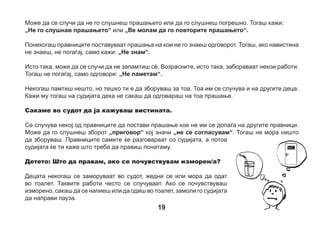 Детето: Што ќе се случи ако се изнервирам, натажам или расплачам?
Ништо нема да се случи. Тоа може на секој да му се случи. Возрасните, исто така, се нервираат или
плачат кога се тажни. Запомни дека не мора да брзаш кога одговараш на прашањата. Најважно е да
ја кажуваш вистината. Ако се почувствуваш тажно, можеш да ја гушнеш својата играчка - маскота,
која си ја зел/а со себе во судот. Ќе видиш дека ќе се почувствуваш подобро.

20

 