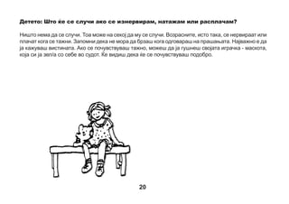 Детето: Колку долго ќе морам да бидам во судот?
Секогаш е различно. Понекогаш пред да се влезе во судницата мора
да се причека во ходникот, бидејќи судијата мора да поразговара
со други луѓе. Се случува децата воопшто да не чекаат, а понекогаш чекаат доста долго. Тогаш
полесно би било доколку имаш некоја играчка или книга да ја понесеш со себе во судот. Понекогаш
децата носат сложувалки. Никој не сака да чека и да се досадува. Давањето изјави во судницата,
исто така, може да трае кратко или долго. Судијата сака сè точно да дознае и може да ти поставува
многу прашања тебе и на другите луѓе.
Детето: Што ќе се случи откако ќе завршам со изјавата во судот?
Кога ќе завршиш со одговарање на прашањата, судијата ќе каже дека можеш да ја напуштиш
судницата. Ќе можеш да си одиш дома, а можеби ќе мораш уште малку да причекаш во ходникот.
Најдобро да прашаш за тоа некој од возрасните со кои ќе дојдеш во судот.
Детето: Дали ќе дознаам што ќе се случи со обвинетиот?
Можеш да ги прашаш родителите или старателите што решил судот. Сепак, се случува и тие да не
дознаат веднаш. Некои процеси траат долго, зашто судијата мора да разговара со многу луѓе.

21

 