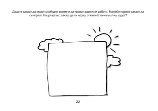 Детето: Дали можеш да ме потсетиш за што разговаравме?
Се разбира, да почнеме од почеток:
Ако нешто ти се случило, нешто си видел/а или слушнал/а, можеш да бидеш сведок
во судот;
Прво си разговарал/а со полицаецот или Јавниот обвинител и психологот. Ако Јавниот
обвинител смета дека некој направил нешто лошо, тогаш тоа лице мора да оди во суд и да
разговара со судијата. Тоа лице го викаме обвинет;
Судијата сака да слушне за сè што се случило. Ќе разговара со многу луѓе и ќе реши дали
обвинетиот направил нешто лошо, дали е виновен или не и дали заслужува казна;
Обвинетиот ќе биде со својот бранител - адвокат;
Ти ќе одиш во суд за да разговараш со судијата и другите правници и да одговориш на
нивните прашања.

23

 