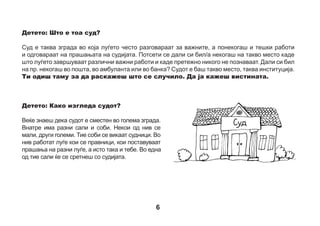 Детето: Зошто морам да одам на суд?
Одиш на суд затоа што за судијата ти си многу важна личност. Само ти можеш навистина да
раскажеш за тоа што си слушнал/а или што ти се случило. Тоа е многу важно за судот. Одиш
таму да разговараш со судијата и другите правници и да одговориш на нивните прашања.
Детето: Како ќе знам кога да одам на суд?
Ќе те поканат. Ќе добиеш посебно писмо, кое возрасните го нарекуваат покана. Во тоа писмо ќе
пишува кога и во колку часот треба да одиш на судот.



 