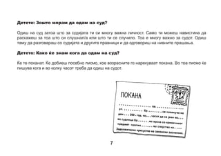 Детето: Кој ќе оди со мене таму?
Детето никогаш не оди на суд само. Со тебе ќе оди мајка ти, татко ти или некој друг, можеби старател,
класен раководител или педагог. За тоа ќе дознаеш порано. Судот во кој одиш се наоѓа во (градот)
........................................ Можеш да замолиш некој возрасен да ти објасни каде се наоѓа. Можеби
заедно ќе нацртате план како да стигнеш дотаму?



 