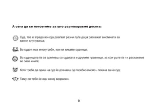 Детето: Кој работи во судот?
Таму работи судијата и другите правници. Правник, тоа е лицето кое
долго учело правила, прописи и норми кои мора да се почитуваат,
односно учело правен факултет, значи тоа што смееме, а што не
смееме да правиме. Сите луѓе би сакале да се чувствуваат безбедно
и затоа постојат правила за да не си наштетиме еден на друг. Правниците се трудат да дознаат и разберат
што се случило, дали некој е оштетен. Понекогаш мора да поставуваат многу прашања. Правниците
внимаваат луѓето да се однесуваат така што сите ќе се чувствуваме безбедно.
Погледни ја сликата на која е нацртана судницата. Сега ќе ти раскажеме
за луѓето кои ќе ги сретнеш таму. Обиди се на сликата да го најдеш бројот
на лицето и да прочиташ за тоа лице. Потоа обои ги по ред тие лица за
кои ќе читаш.
1. Судијата – тоа е најважното и првото лице кое ќе разговара со тебе
во салата. Носи малку чуден мантил, црна боја со црни манжетни и значка
со знакот на правдата - терезија (вага). Тој мантил се вика ТОГА. Многу
одамна, исто така, имало судии, но тие изгледале малку поинаку. Носеле
смешни перики - вештачка коса со локни. Некогаш судиите можеле да бидат
само мажи, сега судијата може да биде маж или жена. Судиите, слично како
и другите возрасни луѓе, често се мајки или татковци и се случува и тие
самите да имаат разни проблеми.

10

 