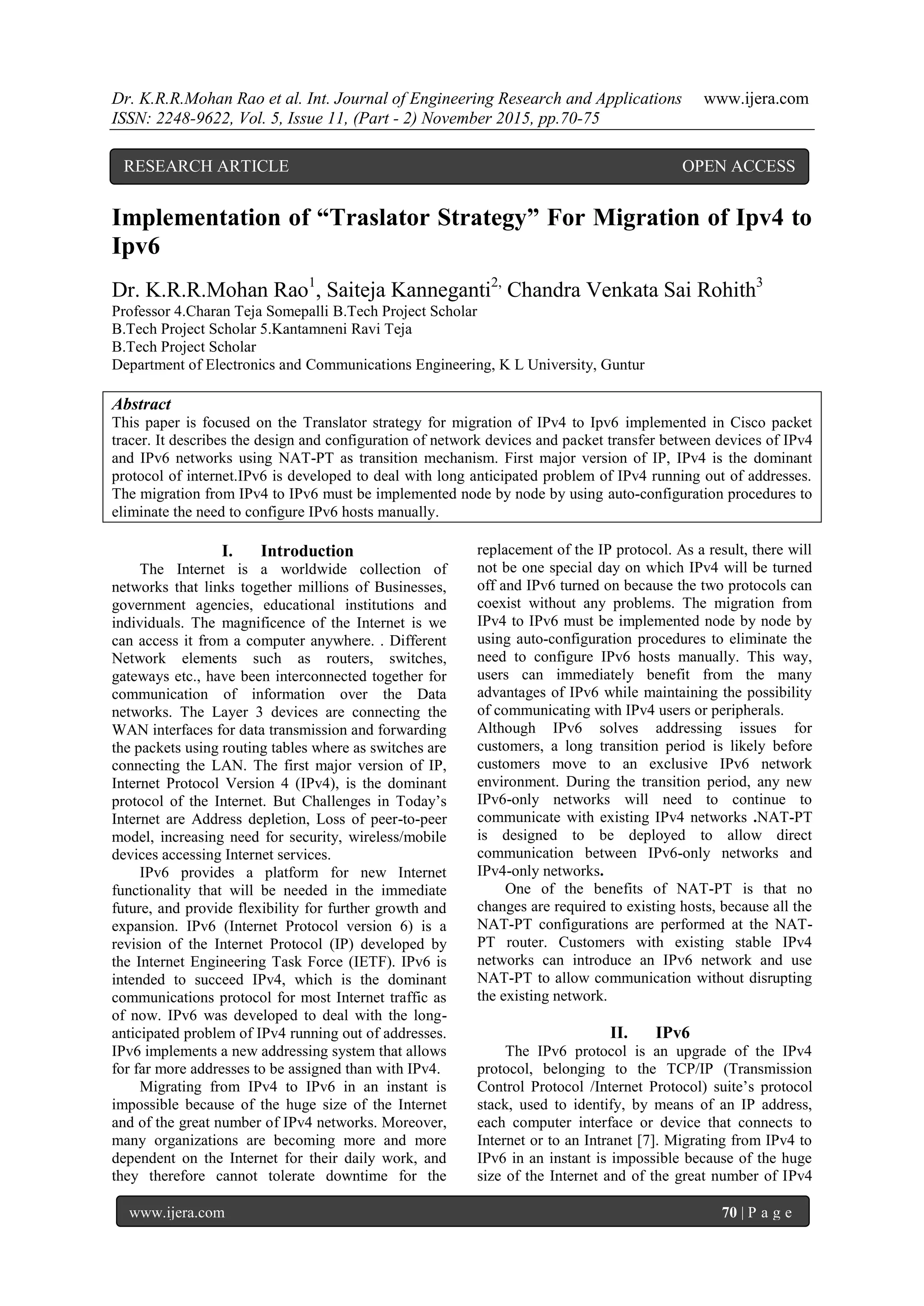 Dr. K.R.R.Mohan Rao et al. Int. Journal of Engineering Research and Applications www.ijera.com
ISSN: 2248-9622, Vol. 5, Issue 11, (Part - 2) November 2015, pp.70-75
www.ijera.com 70 | P a g e
Implementation of “Traslator Strategy” For Migration of Ipv4 to
Ipv6
Dr. K.R.R.Mohan Rao1
, Saiteja Kanneganti2,
Chandra Venkata Sai Rohith3
Professor 4.Charan Teja Somepalli B.Tech Project Scholar
B.Tech Project Scholar 5.Kantamneni Ravi Teja
B.Tech Project Scholar
Department of Electronics and Communications Engineering, K L University, Guntur
Abstract
This paper is focused on the Translator strategy for migration of IPv4 to Ipv6 implemented in Cisco packet
tracer. It describes the design and configuration of network devices and packet transfer between devices of IPv4
and IPv6 networks using NAT-PT as transition mechanism. First major version of IP, IPv4 is the dominant
protocol of internet.IPv6 is developed to deal with long anticipated problem of IPv4 running out of addresses.
The migration from IPv4 to IPv6 must be implemented node by node by using auto-configuration procedures to
eliminate the need to configure IPv6 hosts manually.
I. Introduction
The Internet is a worldwide collection of
networks that links together millions of Businesses,
government agencies, educational institutions and
individuals. The magnificence of the Internet is we
can access it from a computer anywhere. . Different
Network elements such as routers, switches,
gateways etc., have been interconnected together for
communication of information over the Data
networks. The Layer 3 devices are connecting the
WAN interfaces for data transmission and forwarding
the packets using routing tables where as switches are
connecting the LAN. The first major version of IP,
Internet Protocol Version 4 (IPv4), is the dominant
protocol of the Internet. But Challenges in Today’s
Internet are Address depletion, Loss of peer-to-peer
model, increasing need for security, wireless/mobile
devices accessing Internet services.
IPv6 provides a platform for new Internet
functionality that will be needed in the immediate
future, and provide flexibility for further growth and
expansion. IPv6 (Internet Protocol version 6) is a
revision of the Internet Protocol (IP) developed by
the Internet Engineering Task Force (IETF). IPv6 is
intended to succeed IPv4, which is the dominant
communications protocol for most Internet traffic as
of now. IPv6 was developed to deal with the long-
anticipated problem of IPv4 running out of addresses.
IPv6 implements a new addressing system that allows
for far more addresses to be assigned than with IPv4.
Migrating from IPv4 to IPv6 in an instant is
impossible because of the huge size of the Internet
and of the great number of IPv4 networks. Moreover,
many organizations are becoming more and more
dependent on the Internet for their daily work, and
they therefore cannot tolerate downtime for the
replacement of the IP protocol. As a result, there will
not be one special day on which IPv4 will be turned
off and IPv6 turned on because the two protocols can
coexist without any problems. The migration from
IPv4 to IPv6 must be implemented node by node by
using auto-configuration procedures to eliminate the
need to configure IPv6 hosts manually. This way,
users can immediately benefit from the many
advantages of IPv6 while maintaining the possibility
of communicating with IPv4 users or peripherals.
Although IPv6 solves addressing issues for
customers, a long transition period is likely before
customers move to an exclusive IPv6 network
environment. During the transition period, any new
IPv6-only networks will need to continue to
communicate with existing IPv4 networks .NAT-PT
is designed to be deployed to allow direct
communication between IPv6-only networks and
IPv4-only networks.
One of the benefits of NAT-PT is that no
changes are required to existing hosts, because all the
NAT-PT configurations are performed at the NAT-
PT router. Customers with existing stable IPv4
networks can introduce an IPv6 network and use
NAT-PT to allow communication without disrupting
the existing network.
II. IPv6
The IPv6 protocol is an upgrade of the IPv4
protocol, belonging to the TCP/IP (Transmission
Control Protocol /Internet Protocol) suite’s protocol
stack, used to identify, by means of an IP address,
each computer interface or device that connects to
Internet or to an Intranet [7]. Migrating from IPv4 to
IPv6 in an instant is impossible because of the huge
size of the Internet and of the great number of IPv4
RESEARCH ARTICLE OPEN ACCESS
 