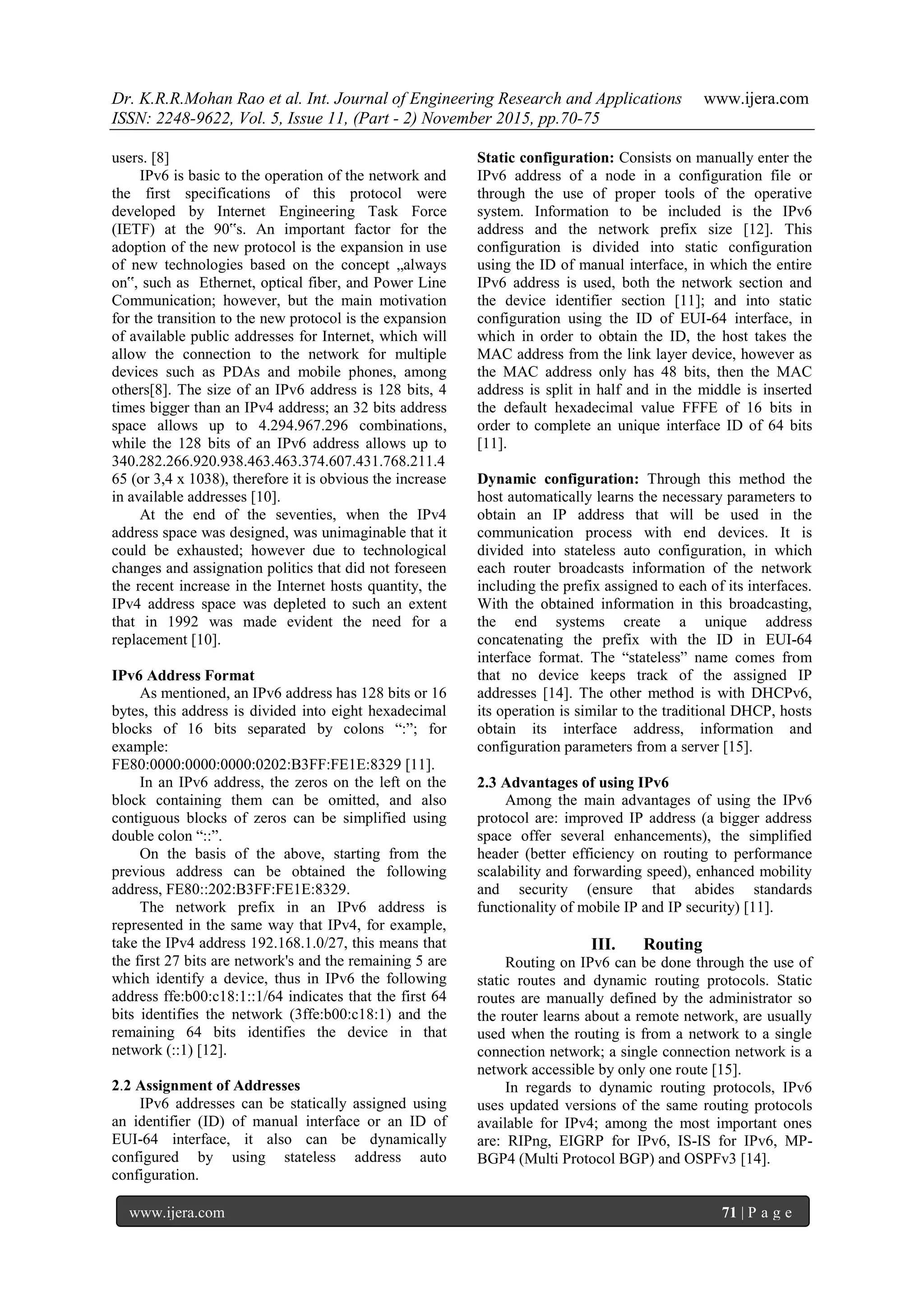 Dr. K.R.R.Mohan Rao et al. Int. Journal of Engineering Research and Applications www.ijera.com
ISSN: 2248-9622, Vol. 5, Issue 11, (Part - 2) November 2015, pp.70-75
www.ijera.com 71 | P a g e
users. [8]
IPv6 is basic to the operation of the network and
the first specifications of this protocol were
developed by Internet Engineering Task Force
(IETF) at the 90‟s. An important factor for the
adoption of the new protocol is the expansion in use
of new technologies based on the concept „always
on‟, such as Ethernet, optical fiber, and Power Line
Communication; however, but the main motivation
for the transition to the new protocol is the expansion
of available public addresses for Internet, which will
allow the connection to the network for multiple
devices such as PDAs and mobile phones, among
others[8]. The size of an IPv6 address is 128 bits, 4
times bigger than an IPv4 address; an 32 bits address
space allows up to 4.294.967.296 combinations,
while the 128 bits of an IPv6 address allows up to
340.282.266.920.938.463.463.374.607.431.768.211.4
65 (or 3,4 x 1038), therefore it is obvious the increase
in available addresses [10].
At the end of the seventies, when the IPv4
address space was designed, was unimaginable that it
could be exhausted; however due to technological
changes and assignation politics that did not foreseen
the recent increase in the Internet hosts quantity, the
IPv4 address space was depleted to such an extent
that in 1992 was made evident the need for a
replacement [10].
IPv6 Address Format
As mentioned, an IPv6 address has 128 bits or 16
bytes, this address is divided into eight hexadecimal
blocks of 16 bits separated by colons “:”; for
example:
FE80:0000:0000:0000:0202:B3FF:FE1E:8329 [11].
In an IPv6 address, the zeros on the left on the
block containing them can be omitted, and also
contiguous blocks of zeros can be simplified using
double colon “::”.
On the basis of the above, starting from the
previous address can be obtained the following
address, FE80::202:B3FF:FE1E:8329.
The network prefix in an IPv6 address is
represented in the same way that IPv4, for example,
take the IPv4 address 192.168.1.0/27, this means that
the first 27 bits are network's and the remaining 5 are
which identify a device, thus in IPv6 the following
address ffe:b00:c18:1::1/64 indicates that the first 64
bits identifies the network (3ffe:b00:c18:1) and the
remaining 64 bits identifies the device in that
network (::1) [12].
2.2 Assignment of Addresses
IPv6 addresses can be statically assigned using
an identifier (ID) of manual interface or an ID of
EUI-64 interface, it also can be dynamically
configured by using stateless address auto
configuration.
Static configuration: Consists on manually enter the
IPv6 address of a node in a configuration file or
through the use of proper tools of the operative
system. Information to be included is the IPv6
address and the network prefix size [12]. This
configuration is divided into static configuration
using the ID of manual interface, in which the entire
IPv6 address is used, both the network section and
the device identifier section [11]; and into static
configuration using the ID of EUI-64 interface, in
which in order to obtain the ID, the host takes the
MAC address from the link layer device, however as
the MAC address only has 48 bits, then the MAC
address is split in half and in the middle is inserted
the default hexadecimal value FFFE of 16 bits in
order to complete an unique interface ID of 64 bits
[11].
Dynamic configuration: Through this method the
host automatically learns the necessary parameters to
obtain an IP address that will be used in the
communication process with end devices. It is
divided into stateless auto configuration, in which
each router broadcasts information of the network
including the prefix assigned to each of its interfaces.
With the obtained information in this broadcasting,
the end systems create a unique address
concatenating the prefix with the ID in EUI-64
interface format. The “stateless” name comes from
that no device keeps track of the assigned IP
addresses [14]. The other method is with DHCPv6,
its operation is similar to the traditional DHCP, hosts
obtain its interface address, information and
configuration parameters from a server [15].
2.3 Advantages of using IPv6
Among the main advantages of using the IPv6
protocol are: improved IP address (a bigger address
space offer several enhancements), the simplified
header (better efficiency on routing to performance
scalability and forwarding speed), enhanced mobility
and security (ensure that abides standards
functionality of mobile IP and IP security) [11].
III. Routing
Routing on IPv6 can be done through the use of
static routes and dynamic routing protocols. Static
routes are manually defined by the administrator so
the router learns about a remote network, are usually
used when the routing is from a network to a single
connection network; a single connection network is a
network accessible by only one route [15].
In regards to dynamic routing protocols, IPv6
uses updated versions of the same routing protocols
available for IPv4; among the most important ones
are: RIPng, EIGRP for IPv6, IS-IS for IPv6, MP-
BGP4 (Multi Protocol BGP) and OSPFv3 [14].
 