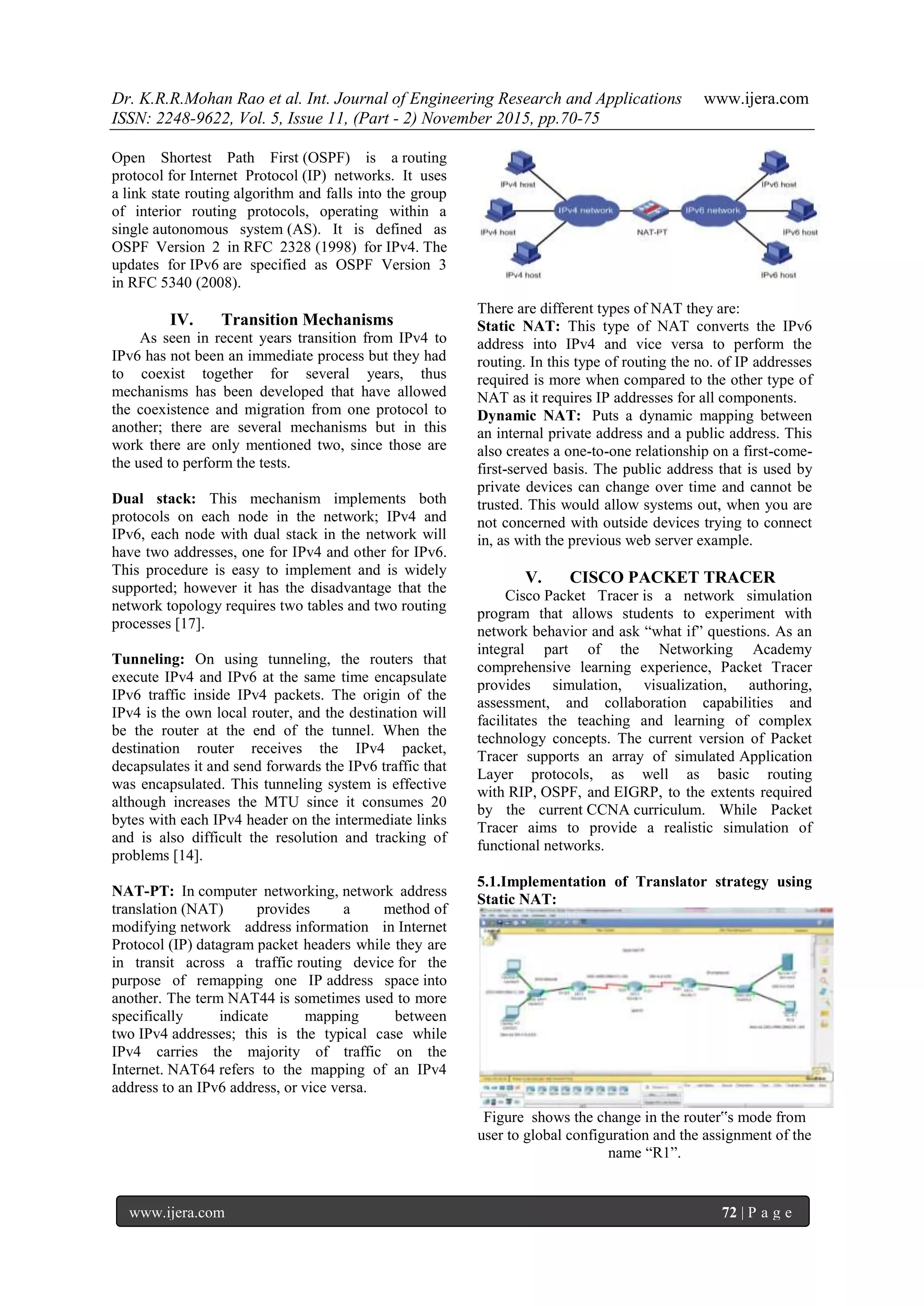 Dr. K.R.R.Mohan Rao et al. Int. Journal of Engineering Research and Applications www.ijera.com
ISSN: 2248-9622, Vol. 5, Issue 11, (Part - 2) November 2015, pp.70-75
www.ijera.com 72 | P a g e
Open Shortest Path First (OSPF) is a routing
protocol for Internet Protocol (IP) networks. It uses
a link state routing algorithm and falls into the group
of interior routing protocols, operating within a
single autonomous system (AS). It is defined as
OSPF Version 2 in RFC 2328 (1998) for IPv4. The
updates for IPv6 are specified as OSPF Version 3
in RFC 5340 (2008).
IV. Transition Mechanisms
As seen in recent years transition from IPv4 to
IPv6 has not been an immediate process but they had
to coexist together for several years, thus
mechanisms has been developed that have allowed
the coexistence and migration from one protocol to
another; there are several mechanisms but in this
work there are only mentioned two, since those are
the used to perform the tests.
Dual stack: This mechanism implements both
protocols on each node in the network; IPv4 and
IPv6, each node with dual stack in the network will
have two addresses, one for IPv4 and other for IPv6.
This procedure is easy to implement and is widely
supported; however it has the disadvantage that the
network topology requires two tables and two routing
processes [17].
Tunneling: On using tunneling, the routers that
execute IPv4 and IPv6 at the same time encapsulate
IPv6 traffic inside IPv4 packets. The origin of the
IPv4 is the own local router, and the destination will
be the router at the end of the tunnel. When the
destination router receives the IPv4 packet,
decapsulates it and send forwards the IPv6 traffic that
was encapsulated. This tunneling system is effective
although increases the MTU since it consumes 20
bytes with each IPv4 header on the intermediate links
and is also difficult the resolution and tracking of
problems [14].
NAT-PT: In computer networking, network address
translation (NAT) provides a method of
modifying network address information in Internet
Protocol (IP) datagram packet headers while they are
in transit across a traffic routing device for the
purpose of remapping one IP address space into
another. The term NAT44 is sometimes used to more
specifically indicate mapping between
two IPv4 addresses; this is the typical case while
IPv4 carries the majority of traffic on the
Internet. NAT64 refers to the mapping of an IPv4
address to an IPv6 address, or vice versa.
There are different types of NAT they are:
Static NAT: This type of NAT converts the IPv6
address into IPv4 and vice versa to perform the
routing. In this type of routing the no. of IP addresses
required is more when compared to the other type of
NAT as it requires IP addresses for all components.
Dynamic NAT: Puts a dynamic mapping between
an internal private address and a public address. This
also creates a one-to-one relationship on a first-come-
first-served basis. The public address that is used by
private devices can change over time and cannot be
trusted. This would allow systems out, when you are
not concerned with outside devices trying to connect
in, as with the previous web server example.
V. CISCO PACKET TRACER
Cisco Packet Tracer is a network simulation
program that allows students to experiment with
network behavior and ask “what if” questions. As an
integral part of the Networking Academy
comprehensive learning experience, Packet Tracer
provides simulation, visualization, authoring,
assessment, and collaboration capabilities and
facilitates the teaching and learning of complex
technology concepts. The current version of Packet
Tracer supports an array of simulated Application
Layer protocols, as well as basic routing
with RIP, OSPF, and EIGRP, to the extents required
by the current CCNA curriculum. While Packet
Tracer aims to provide a realistic simulation of
functional networks.
5.1.Implementation of Translator strategy using
Static NAT:
Figure shows the change in the router‟s mode from
user to global configuration and the assignment of the
name “R1”.
 