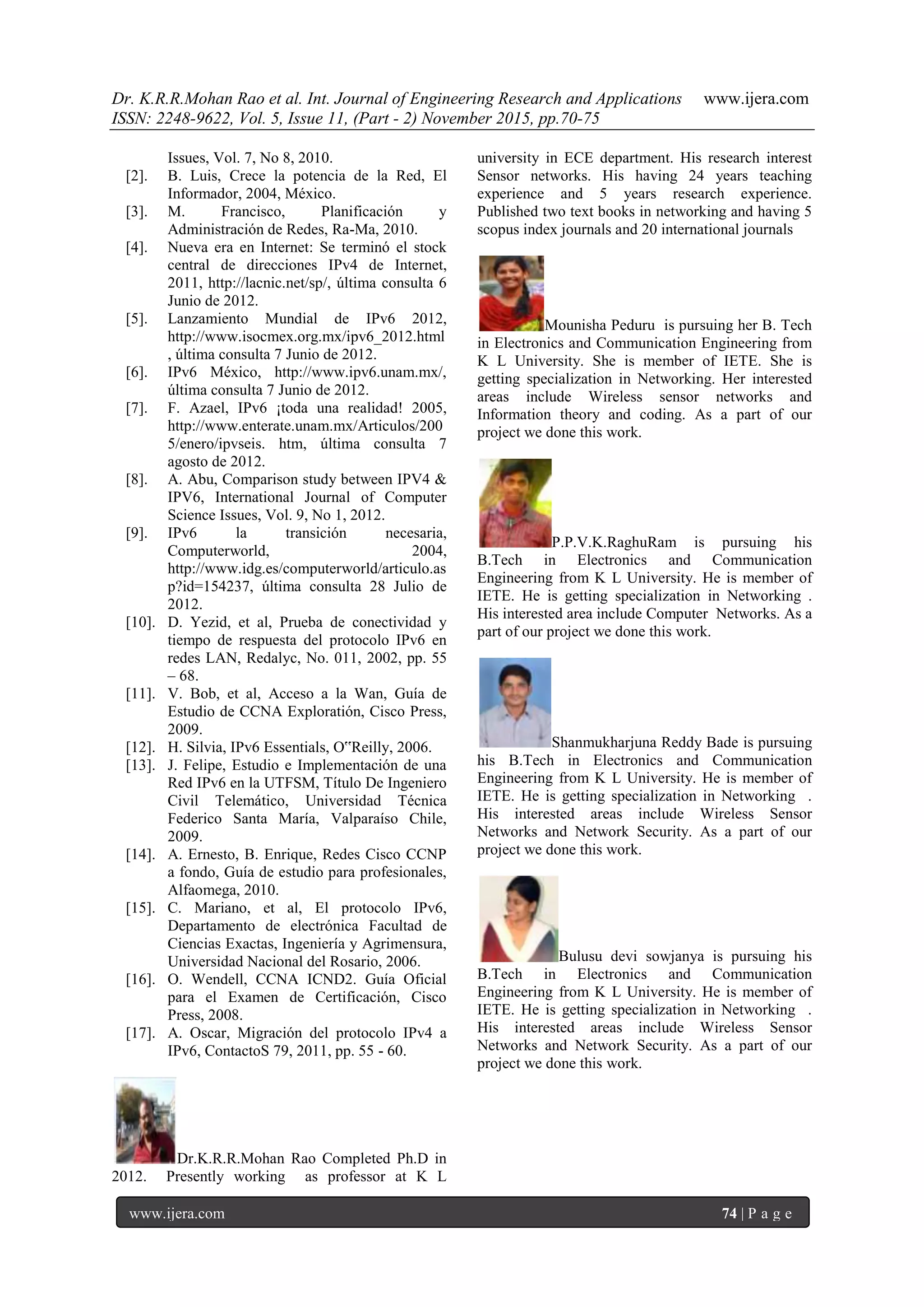 Dr. K.R.R.Mohan Rao et al. Int. Journal of Engineering Research and Applications www.ijera.com
ISSN: 2248-9622, Vol. 5, Issue 11, (Part - 2) November 2015, pp.70-75
www.ijera.com 74 | P a g e
Issues, Vol. 7, No 8, 2010.
[2]. B. Luis, Crece la potencia de la Red, El
Informador, 2004, México.
[3]. M. Francisco, Planificación y
Administración de Redes, Ra-Ma, 2010.
[4]. Nueva era en Internet: Se terminó el stock
central de direcciones IPv4 de Internet,
2011, http://lacnic.net/sp/, última consulta 6
Junio de 2012.
[5]. Lanzamiento Mundial de IPv6 2012,
http://www.isocmex.org.mx/ipv6_2012.html
, última consulta 7 Junio de 2012.
[6]. IPv6 México, http://www.ipv6.unam.mx/,
última consulta 7 Junio de 2012.
[7]. F. Azael, IPv6 ¡toda una realidad! 2005,
http://www.enterate.unam.mx/Articulos/200
5/enero/ipvseis. htm, última consulta 7
agosto de 2012.
[8]. A. Abu, Comparison study between IPV4 &
IPV6, International Journal of Computer
Science Issues, Vol. 9, No 1, 2012.
[9]. IPv6 la transición necesaria,
Computerworld, 2004,
http://www.idg.es/computerworld/articulo.as
p?id=154237, última consulta 28 Julio de
2012.
[10]. D. Yezid, et al, Prueba de conectividad y
tiempo de respuesta del protocolo IPv6 en
redes LAN, Redalyc, No. 011, 2002, pp. 55
– 68.
[11]. V. Bob, et al, Acceso a la Wan, Guía de
Estudio de CCNA Exploratión, Cisco Press,
2009.
[12]. H. Silvia, IPv6 Essentials, O‟Reilly, 2006.
[13]. J. Felipe, Estudio e Implementación de una
Red IPv6 en la UTFSM, Título De Ingeniero
Civil Telemático, Universidad Técnica
Federico Santa María, Valparaíso Chile,
2009.
[14]. A. Ernesto, B. Enrique, Redes Cisco CCNP
a fondo, Guía de estudio para profesionales,
Alfaomega, 2010.
[15]. C. Mariano, et al, El protocolo IPv6,
Departamento de electrónica Facultad de
Ciencias Exactas, Ingeniería y Agrimensura,
Universidad Nacional del Rosario, 2006.
[16]. O. Wendell, CCNA ICND2. Guía Oficial
para el Examen de Certificación, Cisco
Press, 2008.
[17]. A. Oscar, Migración del protocolo IPv4 a
IPv6, ContactoS 79, 2011, pp. 55 - 60.
Dr.K.R.R.Mohan Rao Completed Ph.D in
2012. Presently working as professor at K L
university in ECE department. His research interest
Sensor networks. His having 24 years teaching
experience and 5 years research experience.
Published two text books in networking and having 5
scopus index journals and 20 international journals
Mounisha Peduru is pursuing her B. Tech
in Electronics and Communication Engineering from
K L University. She is member of IETE. She is
getting specialization in Networking. Her interested
areas include Wireless sensor networks and
Information theory and coding. As a part of our
project we done this work.
P.P.V.K.RaghuRam is pursuing his
B.Tech in Electronics and Communication
Engineering from K L University. He is member of
IETE. He is getting specialization in Networking .
His interested area include Computer Networks. As a
part of our project we done this work.
Shanmukharjuna Reddy Bade is pursuing
his B.Tech in Electronics and Communication
Engineering from K L University. He is member of
IETE. He is getting specialization in Networking .
His interested areas include Wireless Sensor
Networks and Network Security. As a part of our
project we done this work.
Bulusu devi sowjanya is pursuing his
B.Tech in Electronics and Communication
Engineering from K L University. He is member of
IETE. He is getting specialization in Networking .
His interested areas include Wireless Sensor
Networks and Network Security. As a part of our
project we done this work.
 