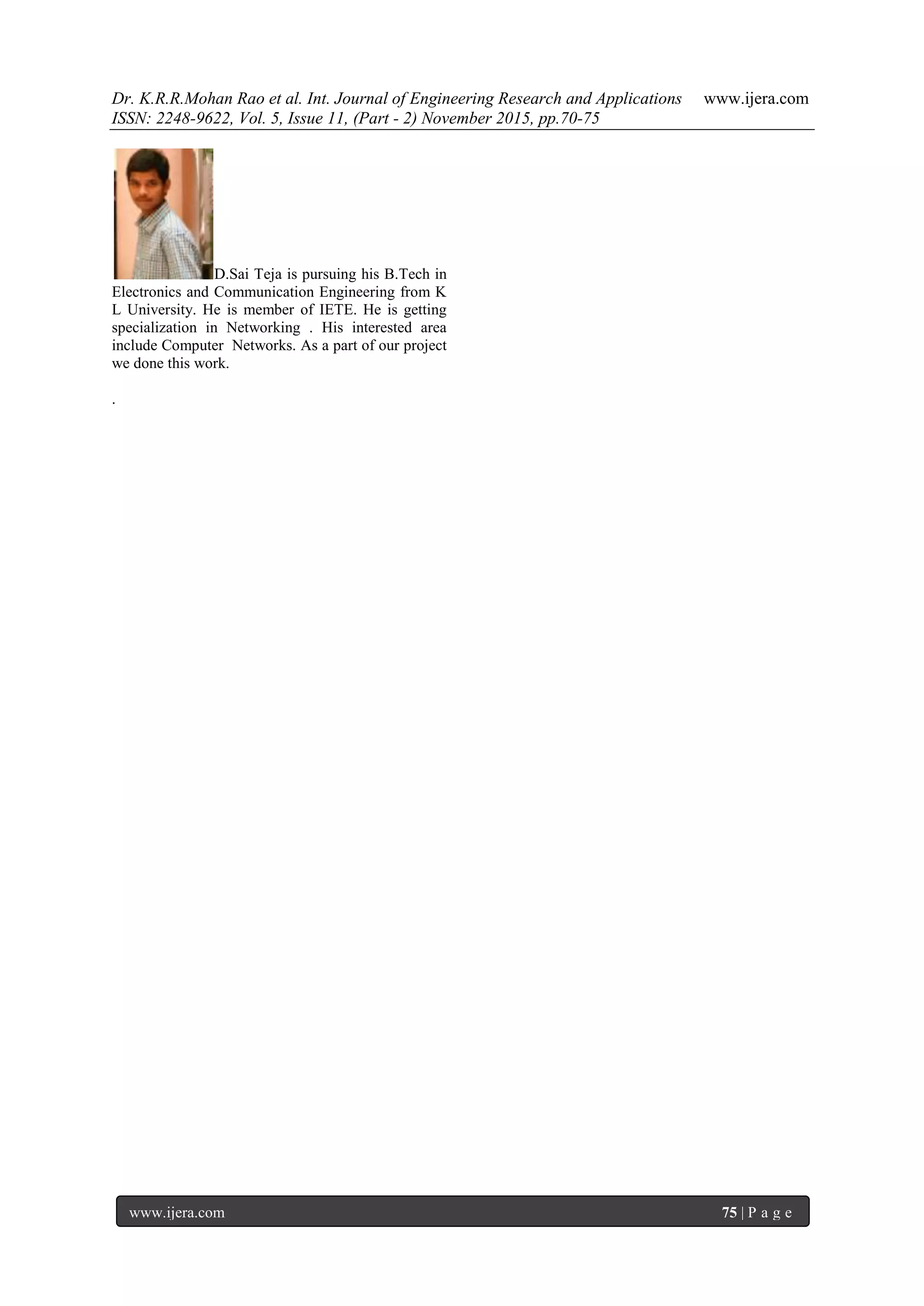 Dr. K.R.R.Mohan Rao et al. Int. Journal of Engineering Research and Applications www.ijera.com
ISSN: 2248-9622, Vol. 5, Issue 11, (Part - 2) November 2015, pp.70-75
www.ijera.com 75 | P a g e
D.Sai Teja is pursuing his B.Tech in
Electronics and Communication Engineering from K
L University. He is member of IETE. He is getting
specialization in Networking . His interested area
include Computer Networks. As a part of our project
we done this work.
.
 