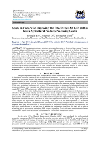 Quest Journals
Journal of Research in Business and Management
Volume 5 ~ Issue 2 (2017) pp: 89-92
ISSN(Online) : 2347-3002
www.questjournals.org
*Corresponding Author: Youngchan Choe 89 | Page
Department of Agricultural Economics and Rural Development, Seoul National University, Republic of Korea
Research Paper
Study on Factors for Improving The Effectiveness Of ERP Within
Korea Agricultural Products Processing Center
Youngjin Lee1
, Jungrock Do2
, Youngchan Choe3*
Department of Agricultural Economics and Rural Development, Seoul National University, Republic of Korea
Received 16 Apr, 2017; Accepted 28 Apr, 2017 © The author(s) 2017. Published with open access at
www.questjournals.org
ABSTRACT: ERP implementation issues have been given much attention as the size of Agricultural Products
Processing Center (APC) in Korea gets bigger and bigger. The goal of this study is to find the factors that
influence the effect of Enterprise Resource Planning (ERP) adoption to help improve the business environment
of the ERP users, especially in agricultural industry. This study tries to apply traditional IS theory into
agricultural industry. By testing multiple aspects in different stages, the study derives more comprehensive
factors that positively influence the adoption of ERP. By conducting a survey, the study observed hands-on ERP
operators who work at APC which had previously adopted ERP. The study categorizes independent variables
into three stages such as pre-adoption, adoption, and post-adoption. Satisfaction, system utility, work efficiency,
professionalism, and standardization are examined as dependent variables. Cronbach’s alpha is used to test the
reliability of the survey questionnaires in each category and multiple regression analysis is used to derive
factors that have an effect on ERP adoption. Discussions on the results of data analysis are made.
Keywords: ERP, implementation of ERP, APC, critical success factor
I. INTRODUCTION
The growing trend of large retail stores in Korea has led the business to take a keen and active interest
in Enterprise Resource Planning (ERP) in agricultural businesses. The need of government support on ERP
adoption in agricultural industry has also been called on to improve their management process. ERP system
allows managers to more effortlessly manage production, logistics, finance, accounting, sales, purchasing and
inventory in an integrated process. It enables rapid decision-making by acquiring accurate data in real time.
While many agricultural businesses seek to adopt ERP system to have its advantages including simplifying work
processes, reducing extra expenses, and enhancing consumer response systems, the elements that are critical to
successfully adopt ERP systems were seldom investigated especially in agricultural industry.
Different from other studies, this study focuses on agricultural sector to discover the factors strongly
related to the agriculture industry and tries to derive more comprehensive success factors that positively
influence the ERP adoption by testing success factors in three different stages—pre-adoption, adoption, and
post-adoption. In addition, some of the past studies that investigated the expected effects of ERP adoption in
agricultural field were limited to the cases of small-sized agricultural businesses. In this regard, the present
study analyzes the Agricultural Products Processing Center (APC)—a free trade agreement (FTA) funded
business that has the biggest ERP system in the agricultural field—to fully recognize the success factors in ERP
adoption. This study will contribute to the development of agricultural industry in Korea by minimizing the
difficulties usually learned by trial and error. In addition, the implications found from this study will be used as
a baseline data in government institutions, ERP vendors, consulting firms, and other organizations to further
cultivate ERP uses in local agricultural businesses and to vitalize their management system.
II. LITERATURE REVIEW
In the early 1970s, Material Requirements Planning (MRP) was introduced for well-organized
production management. In 1980s, given the fast-growing computer science, the MRP II was later developed in
1980s to more effectively manage all resources and materials to reduce costs [6]. In the 1990s, with the growth
of information and communications technology (ICT), ERP geared up with new functions—including
production control, management support, finance, human resources management, etc.—that MRP II was not
 