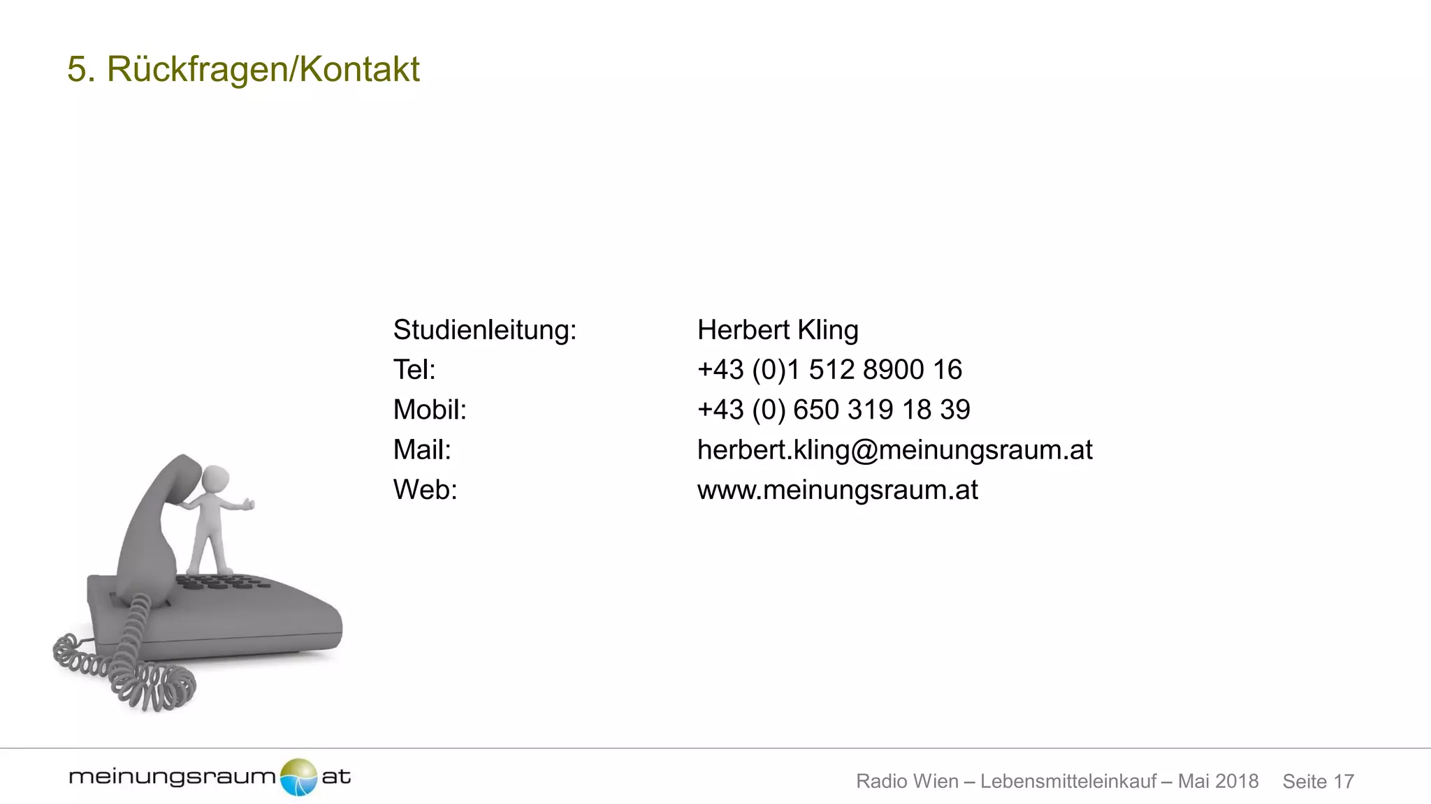 Seite 17Radio Wien – Lebensmitteleinkauf – Mai 2018
5. Rückfragen/Kontakt
Studienleitung: Herbert Kling
Tel: +43 (0)1 512 8900 16
Mobil: +43 (0) 650 319 18 39
Mail: herbert.kling@meinungsraum.at
Web: www.meinungsraum.at
 
