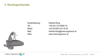 Seite 16Radio Wien – Selbstoptimierung – Juni 2018
5. Rückfragen/Kontakt
Studienleitung: Herbert Kling
Tel: +43 (0)1 512 8900 16
Mobil: +43 (0) 650 319 18 39
Mail: herbert.kling@meinungsraum.at
Web: www.meinungsraum.at
 