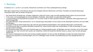 Seite 3Radio Wien – Selbstoptimierung – Juni 2018
1. Summary
Im Zeitraum von 1. Juni bis 4. Juni wurden, Wienerinnen und Wiener zum Thema „Selbstoptimierung“ befragt:
Mehr Sport, bessere Figur und Ernährung: Das sind die wichtigsten Ziele der Wienerinnen und Wiener. Protokolle und laufende Messungen
unterstützen dabei, aber wie werden Sie genutzt?
o Drei Viertel führen Protokolle bzw. schreiben Tagebücher, wobei hier Frauen, junge und höher gebildete deutlich aktiver sind als der Schnitt
o To Do Listen und Haushaltstagebuch sind die häufigsten „Protokolle“, diese werden von etwa einem Drittel geführt
o in Zusammenhang mit Körperoptimierung werden von rund einem Viertel vor allem sportliche Aktivitäten, Laborwerte, Nahrungsaufnahme und
Gewicht festgehalten
o Die größte Motivation, Dinge aufzuzeichnen, ist um Veränderungen festzustellen und sich selbst und die Arbeitsweise optimieren (rund die Hälfte
der Befragten)
o Etwa jeder Fünfte hat einfach Spaß daran oder sieht eine gesundheitliche Notwendigkeit in den laufenden Messungen und Protokollen
o Ein Drittel benutzt Apps um sportliche Aktivitäten aufzuzeichnen, diese Aufzeichnungen über soziale Medien zu teilen ist allerdings nur einem
geringen Anteil ein Anliegen
o Die persönlichen Daten sollen auch nicht Versicherungen zur Verfügung gestellt werden, die Befragten sind sehr vorsichtig, wie mit Ihren Daten
umgegangen wird. Aber Immerhin 20% würden sich verpflichten, laufend die körperliche Aktivität messen zu lassen, wenn es dafür geringere
Prämien gibt
o Der Hang zur Selbstoptimierung wird auch durchaus skeptisch gesehen: So sind aus Sicht der Befragten auf jeden Fall neben körperlichen
Faktoren auch psychische zu berücksichtigen und 6 von 10 Befragten sehen eine Burn-Out-Gefährdung durch das ständige Bemühen um
Perfektion
 