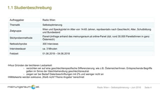 Seite 4Radio Wien – Selbstoptimierung – Juni 2018
1.1 Studienbeschreibung
Auftraggeber Radio Wien
Thematik Selbstoptimierung
Zielgruppe
Wien und Speckgürtel im Alter von 14-65 Jahren, repräsentativ nach Geschlecht, Alter, Schulbildung
und Bundesland
Stichprobenmethode
Panel-Umfrage anhand des meinungsraum.at online-Panel (dzt. rund 30.000 PanelistInnen in ganz
Österreich)
Nettostichprobe 300 Interviews
Interviewdauer ca. 3 Minuten
Feldzeit 01.06.2018 – 04.06.2018
Aus Gründen der leichteren Lesbarkeit:
- verzichten wir auf eine geschlechterspezifische Differenzierung, wie z.B. Österreicher/Innen. Entsprechende Begriffe
gelten im Sinne der Gleichbehandlung geschlechtsneutral.
- zeigen wir bei Bedarf Datenbeschriftungen mit 2% und weniger nicht an
Mittelwerte werden exklusive „Weiß nicht“/“Keine Angabe“ berechnet
 