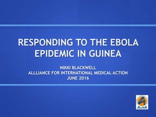 RESPONDING TO THE EBOLA
EPIDEMIC IN GUINEA
NIKKI BLACKWELL
ALLLIANCE FOR INTERNATIONAL MEDICAL ACTION
JUNE 2016
 