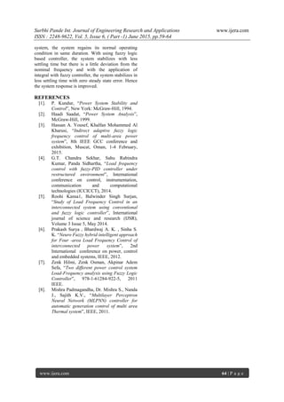 Surbhi Pande Int. Journal of Engineering Research and Applications www.ijera.com
ISSN : 2248-9622, Vol. 5, Issue 6, ( Part -1) June 2015, pp.59-64
www.ijera.com 64 | P a g e
system, the system regains its normal operating
condition in same duration. With using fuzzy logic
based controller, the system stabilizes with less
settling time but there is a little deviation from the
nominal frequency and with the application of
integral with fuzzy controller, the system stabilizes in
less settling time with zero steady state error. Hence
the system response is improved.
REFERENCES
[1]. P. Kundur, “Power System Stability and
Control”, New York: McGraw-Hill, 1994.
[2]. Haadi Saadat, “Power System Analysis”,
McGraw-Hill, 1999.
[3]. Hassan A. Yousef, Khalfan Mohammed Al
Kharusi, “Indirect adaptive fuzzy logic
frequency control of multi-area power
system”, 8th IEEE GCC conference and
exhibition, Muscat, Oman, 1-4 February,
2015.
[4]. G.T. Chandra Sekhar, Sahu Rabindra
Kumar, Panda Sidhartha, “Load frequency
control with fuzzy-PID controller under
restructured environment”, International
conference on control, instrumentation,
communication and computational
technologies (ICCICCT), 2014.
[5]. Roohi Kansa1, Balwinder Singh Surjan,
“Study of Load Frequency Control in an
interconnected system using conventional
and fuzzy logic controller”, International
journal of science and research (IJSR),
Volume 3 Issue 5, May 2014.
[6]. Prakash Surya , Bhardwaj A. K. , Sinha S.
K. “Neuro Fuzzy hybrid intelligent approach
for Four -area Load Frequency Control of
interconnected power system”, 2nd
International conference on power, control
and embedded systems, IEEE, 2012.
[7]. Zenk Hilmi, Zenk Osman, Akpinar Adem
Sefa, “Two different power control system
Load-Frequency analysis using Fuzzy Logic
Controller”, 978-1-61284-922-5, 2011
IEEE.
[8]. Mishra Padmagandha, Dr. Mishra S., Nanda
J., Sajith K.V., “Multilayer Perceptron
Neural Network (MLPNN) controller for
automatic generation control of multi area
Thermal system”, IEEE, 2011.
 