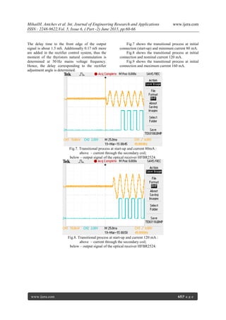 MihailH. Antchev et al. Int. Journal of Engineering Research and Applications www.ijera.com
ISSN : 2248-9622,Vol. 5, Issue 6, ( Part -2) June 2015, pp.60-66
www.ijera.com 65|P a g e
The delay time to the front edge of the output
signal is about 1.5 mS. Additionally 0.17 mS more
are added in the rectifier control system, thus the
moment of the thyristors natural commutation is
determined at 50 Hz mains voltage frequency.
Hence, the delay corresponding to the rectifier
adjustment angle is determined.
Fig.7 shows the transitional process at initial
connection (start-up) and minimum current 80 mA.
Fig.8 shows the transitional process at initial
connection and nominal current 120 mA.
Fig.9 shows the transitional process at initial
connection and maximum current 160 mA.
Fig.7. Transitional process at start-up and current 80mA :
above – current through the secondary coil;
below – output signal of the optical receiver HFBR2524.
Fig.8. Transitional process at start-up and current 120 mA :
above – current through the secondary coil;
below – output signal of the optical receiver HFBR2524.
 