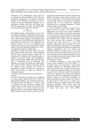 Harajyoti Mazumdar et al. Int. Journal of Engineering Research and Applications www.ijera.com
ISSN : 2248-9622, Vol. 5, Issue 6, ( Part - 5) June 2015, pp.58-65
www.ijera.com 60 | P a g e
formations of iron nanoparticles. Same result was
also obtained by Saha and Bhunia, 2013 when they
synthesized nanoparticles with chemical reduction
methods. X-ray Diffraction technique was used to
identify the desired nanoparticles prepared by co-
precipitation method with ferric and ferrous salts,
with 2Ө ranging from 30º to 80º. The nanoparticles
sizes were determined by Scherer’s formula:
D =
Kλ
b
cosӨ
The diffraction peaks corresponding to (311), (511)
and (440) are identical to characteristics peak of the
Fe3O4 MNPs. The characteristic peak of Fe3O4 MNPs
shows cubical spinal structure. Same identical peak
was found when Fe3O4 MNPs were synthesized with
co-precipitation method [19]. The application of
Scherer’s formula to the (311) reflection peak
showed around 10 nm sizes of Fe3O4 MNPs which is
similar to the result obtained by Kulkarni et al., 2012.
3.3 Separation of lignin from Black liquor
Separations of lignin from black liquor were done
from standard stock solutions by acid precipitation
method. Lignin attained negative charge due to
disassociation of phenolic and carboxyl groups on
alkaline environment during acid precipitations.
Lignin molecules attain stability after they repel each
other by electrostatic force of attractions. The
hydrogen ions interact with negatively charge lignin
at low pH and finally neutralize the charge. Finally
the repulsive force reduced and results in
precipitation of lignin [27]. However, in the present
study, small amount of lignin was detected in
wastewater effluents.
3.4 Effect of pH and contact time on the adsorption
efficiency
A series of adsorptions experiment were conducted
by mixing lignin solution with Fe3O4 MNPs for
optimizing the condition such as pH and contact time.
The effect of pH in the range of 2-7 is shown in Fig
5, indicating that the adsorption decrease with
increase in pH. At acidic pH, the Fe3O4 MNPs has a
positive charge on its surface which favors the
adsorption process. Positive charge density of Fe3O4
MNPs decreases with increase in pH [28 and 29].
Electrostatic attraction between positive charge Fe3O4
MNPs and negative charge lignin decreased with
increase in pH value. It was observed that after pH
3.0, the charge density on the surface of adsorbent
decreased. pH 2.5 was selected for adsorption
experiment due to maximum adsorption of lignin
onto the surface of Fe3O4 MNPs.
In order to determine the effect of contact time on
lignin removal by using Fe3O4 MNPs further
experiments were carried out at room temperature
and pH 2.5 with the contact time varying in the range
of 1-120 min. Fig 6 shows the effect of contact time
on the adsorption percentage of lignin. It is clear that
the adsorption rate of lignin were time dependent.
The results showed that adsorption of lignin
increased with contact time up to 5 min. The
optimum contact time where maximum removal of
lignin by nanoparticles took place at 10 min. Similar
result was also obtained when lignin was absorbed by
magnetic nanoparticles [21]. For instance the
adsorption efficiency of lignin was 65% at contact
time of 5 min, but it increased to 80% at 10 min. It is
very interesting to observe that the adsorption rate of
lignin was high and remained nearly constant at the
range of 10-120 min of investigation.
3.5 Desorption of Lignin
It is possible to regenerate or reuse Fe3O4 MNPs
because lignin adsorption onto Fe3O4 MNPs is a
reversible process. The result (Fig. 7) showed that
desorption efficiency of Acetonitrile above 80 %
could be achieved at pH 2.5 within 10 min contact
time. At pH 2.0, desorption efficiency of Acetonitrile
was below 80 %. However at pH 3.0, the desorption
efficiency of distilled water, ethanol and methanol
were lowered than 50 % compared to Acetonitrile at
different contact time (0-30 min). Desorption of
lignin using different organic solvents was found to
be high at pH 2.5 with 10 min of contact time.
Among solvents the acetonitrile showed the highest
desorption efficiency. Same results were also
obtained by Mostashari et al., 2012, when desorption
of lignin took place with Fe3O4 MNPs.
 